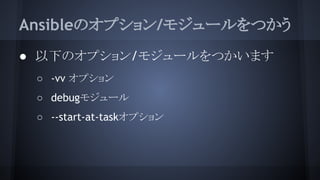 Ansibleのオプション/モジュールをつかう
● 以下のオプション/モジュールをつかいます
○ -vv オプション
○ debugモジュール
○ --start-at-taskオプション
 