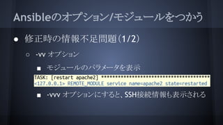Ansibleのオプション/モジュールをつかう
● 修正時の情報不足問題（1/2）
○ -vv オプション
■ モジュールのパラメータを表示
■
■ -vvv オプションにすると、SSH接続情報も表示される
 