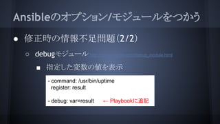 Ansibleのオプション/モジュールをつかう
● 修正時の情報不足問題（2/2）
○ debugモジュール http://docs.ansible.com/debug_module.html
■ 指定した変数の値を表示
- command: /usr/bin/uptime
register: result
- debug: var=result ← Playbookに追記
 
