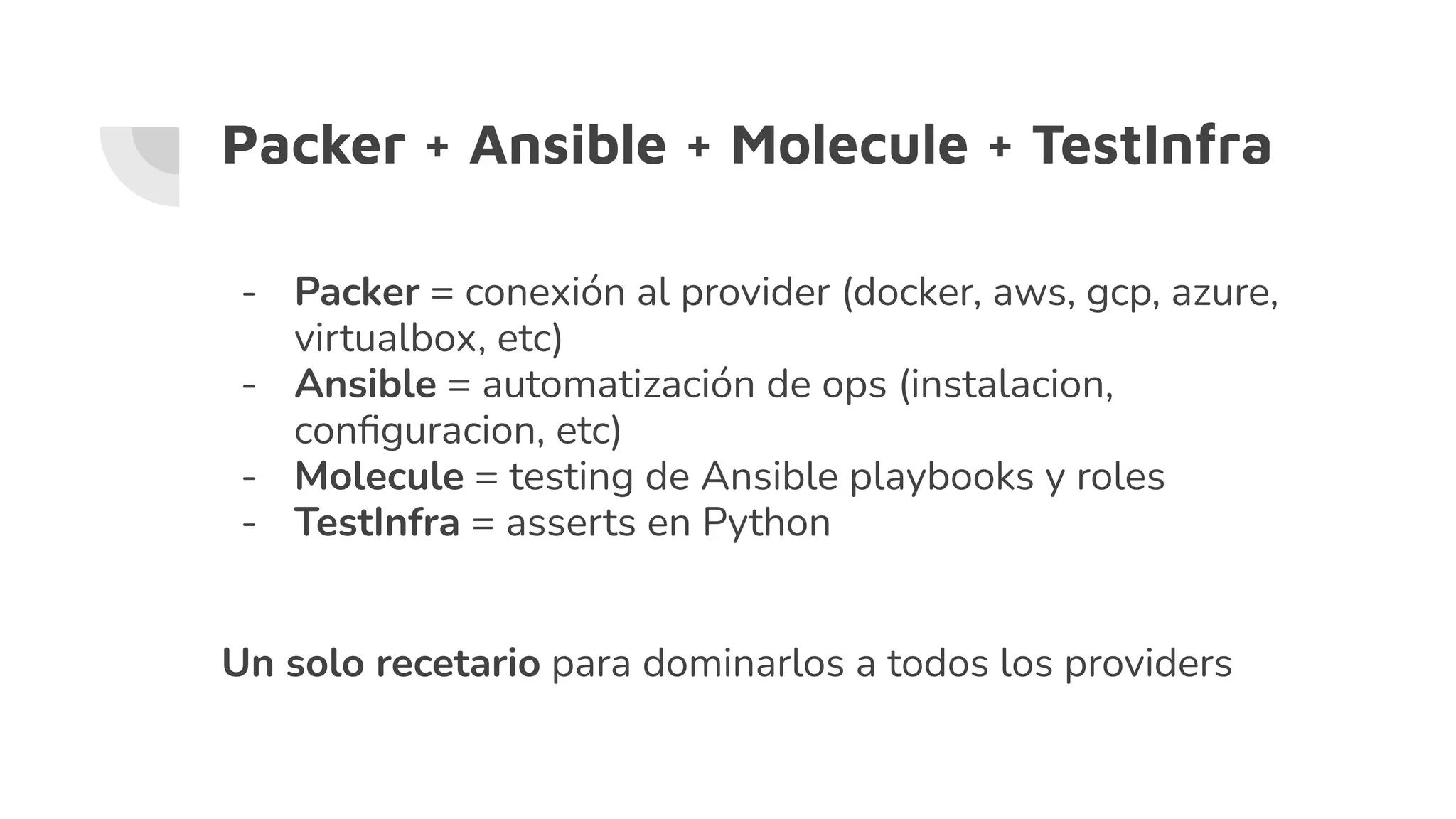 Packer + Ansible + Molecule + TestInfra
- Packer = conexión al provider (docker, aws, gcp, azure,
virtualbox, etc)
- Ansible = automatización de ops (instalacion,
conﬁguracion, etc)
- Molecule = testing de Ansible playbooks y roles
- TestInfra = asserts en Python
Un solo recetario para dominarlos a todos los providers
 