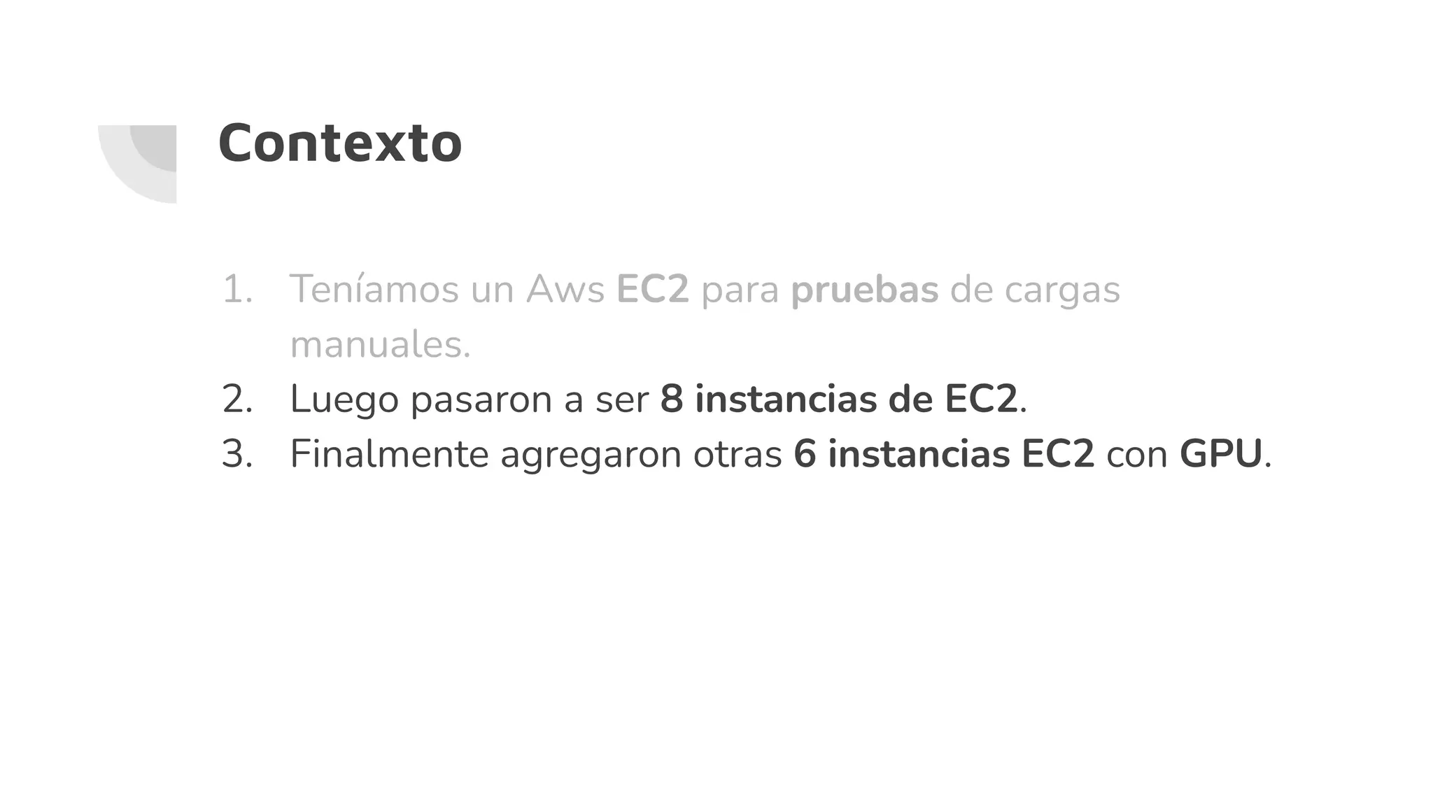 1. Teníamos un Aws EC2 para pruebas de cargas
manuales.
2. Luego pasaron a ser 8 instancias de EC2.
3. Finalmente agregaron otras 6 instancias EC2 con GPU.
Contexto
 