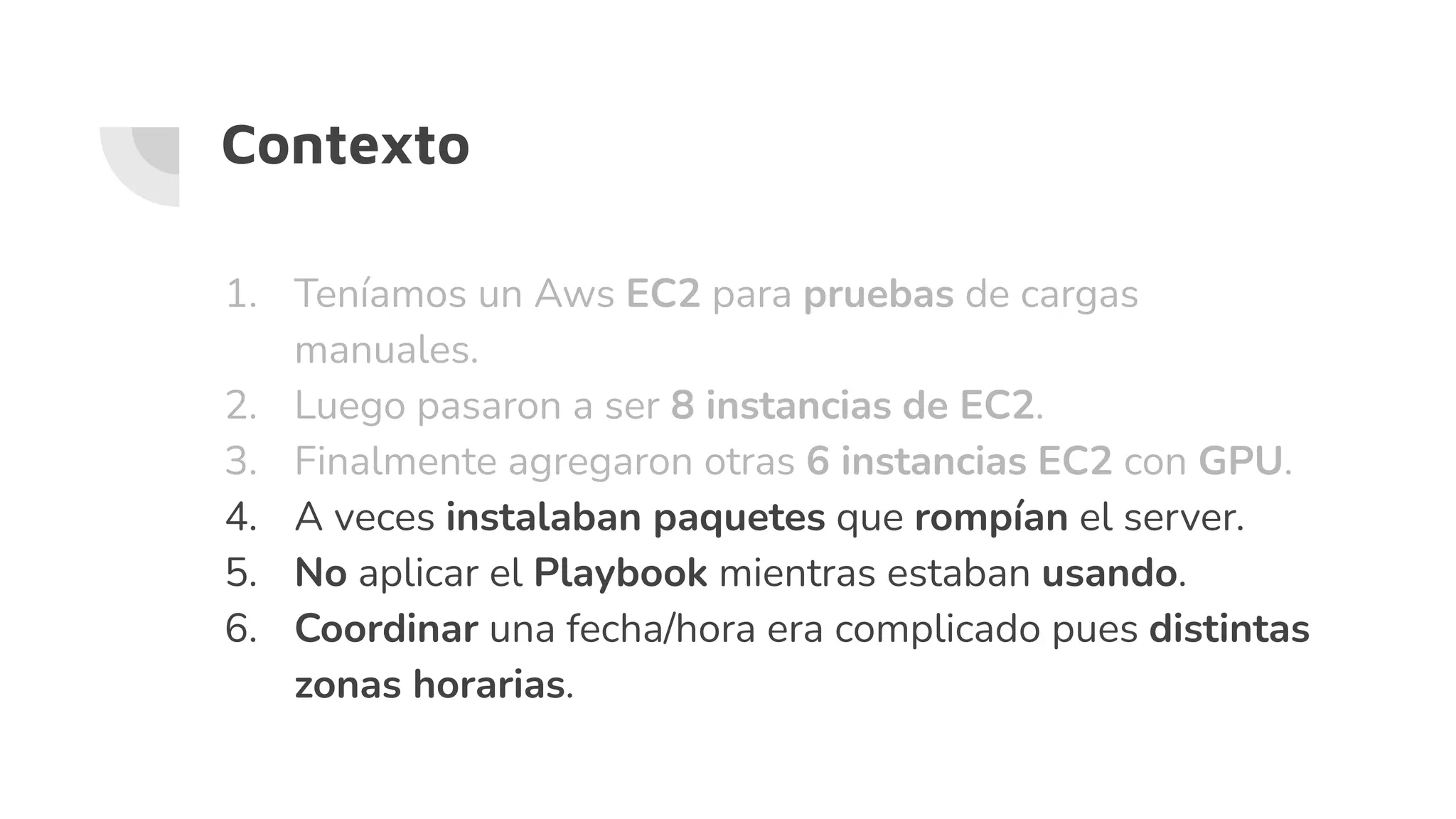 1. Teníamos un Aws EC2 para pruebas de cargas
manuales.
2. Luego pasaron a ser 8 instancias de EC2.
3. Finalmente agregaron otras 6 instancias EC2 con GPU.
4. A veces instalaban paquetes que rompían el server.
5. No aplicar el Playbook mientras estaban usando.
6. Coordinar una fecha/hora era complicado pues distintas
zonas horarias.
Contexto
 