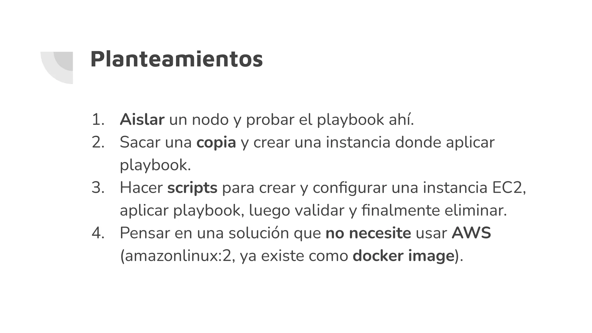Planteamientos
1. Aislar un nodo y probar el playbook ahí.
2. Sacar una copia y crear una instancia donde aplicar
playbook.
3. Hacer scripts para crear y conﬁgurar una instancia EC2,
aplicar playbook, luego validar y ﬁnalmente eliminar.
4. Pensar en una solución que no necesite usar AWS
(amazonlinux:2, ya existe como docker image).
 