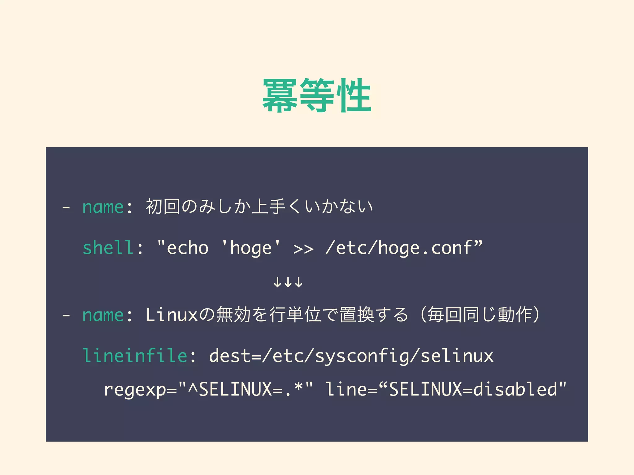 冪等性
- name: 初回のみしか上手くいかない
shell: "echo 'hoge' >> /etc/hoge.conf”
            !!!
- name: Linuxの無効を行単位で置換する（毎回同じ動作）
lineinfile: dest=/etc/sysconfig/selinux
regexp="^SELINUX=.*" line=“SELINUX=disabled"
 