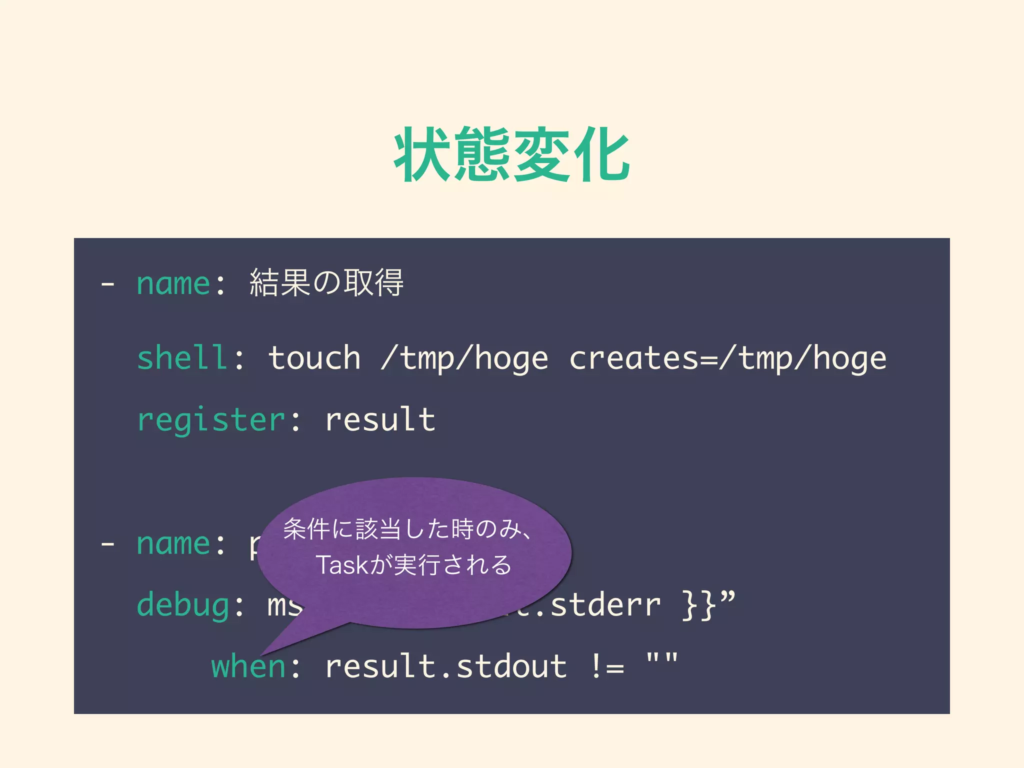 状態変化
- name: 結果の取得
shell: touch /tmp/hoge creates=/tmp/hoge
register: result
- name: print result
debug: msg=“{{ result.stderr }}”
when: result.stdout != ""
条件に該当した時のみ、
Taskが実行される
 