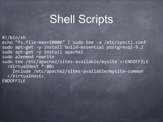 Shell Scripts
•
#!/bin/sh
•
echo "fs.file-max=20000" | sudo tee -a /etc/sysctl.conf
•
sudo apt-get -y install build-essential postgresql-9.2
•
sudo apt-get -y install apache2
•
sudo a2enmod rewrite
•
sudo tee /etc/apache2/sites-available/mysite <<ENDOFFILE
•
<VirtualHost *:80>
•
Include /etc/apache2/sites-available/mysite-common
•
</VirtualHost>
•
ENDOFFILE
 