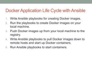 Docker Application Life Cycle with Ansible
1. Write Ansible playbooks for creating Docker images.
2. Run the playbooks to create Docker images on your
local machine.
3. Push Docker images up from your local machine to the
registry.
4. Write Ansible playbooks to pull Docker images down to
remote hosts and start up Docker containers.
5. Run Ansible playbooks to start containers.
 