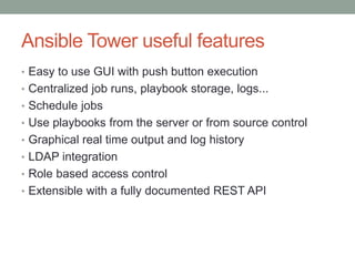 Ansible Tower useful features
• Easy to use GUI with push button execution
• Centralized job runs, playbook storage, logs...
• Schedule jobs
• Use playbooks from the server or from source control
• Graphical real time output and log history
• LDAP integration
• Role based access control
• Extensible with a fully documented REST API
 