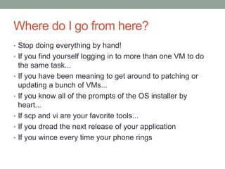 Where do I go from here?
• Stop doing everything by hand!
• If you find yourself logging in to more than one VM to do
the same task...
• If you have been meaning to get around to patching or
updating a bunch of VMs...
• If you know all of the prompts of the OS installer by
heart...
• If scp and vi are your favorite tools...
• If you dread the next release of your application
• If you wince every time your phone rings
 