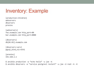 Inventory: Example
[production:children]
webservers
dbservers
proxies
[webservers]
foo.example.com http_port=80
bar.example.com http_port=8080
[dbservers]
db[01:03].example.com
[dbservers:vars]
pgsql_bind_nic=eth1
[proxies]
192.168.1.1
$ ansible production –a “echo hello” –u joe –k
$ ansible dbservers –a “service postgresl restart” –u joe –U root –k -K
 