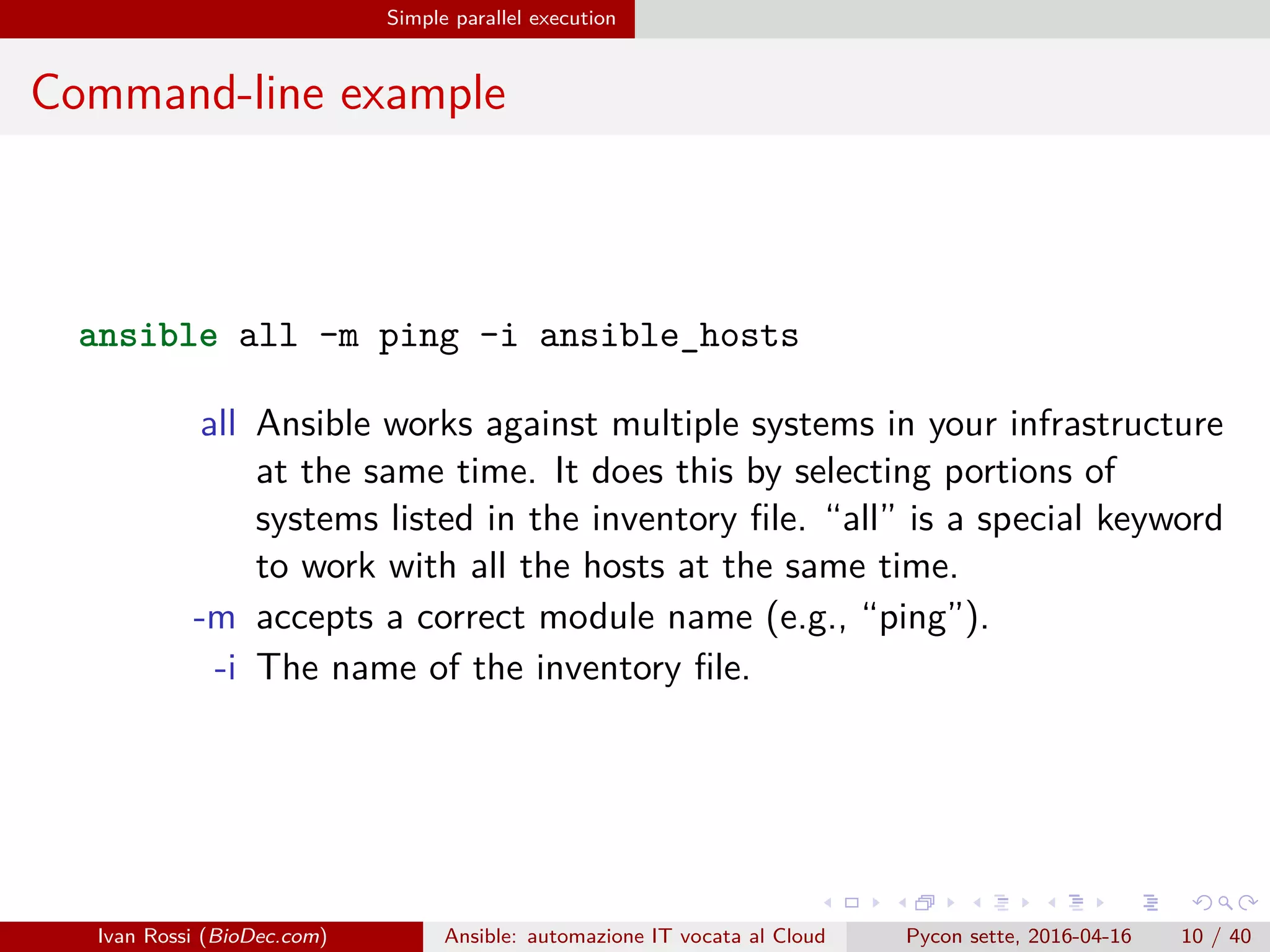 .
.
.
.
.
.
.
.
.
.
.
.
.
.
.
.
.
.
.
.
.
.
.
.
.
.
.
.
.
.
.
.
.
.
.
.
.
.
.
.
Simple parallel execution
Command-line example
ansible all -m ping -i ansible_hosts
all Ansible works against multiple systems in your infrastructure
at the same time. It does this by selecting portions of
systems listed in the inventory file. “all” is a special keyword
to work with all the hosts at the same time.
-m accepts a correct module name (e.g., “ping”).
-i The name of the inventory file.
Ivan Rossi (BioDec.com) Ansible: automazione IT vocata al Cloud Pycon sette, 2016-04-16 10 / 40
 