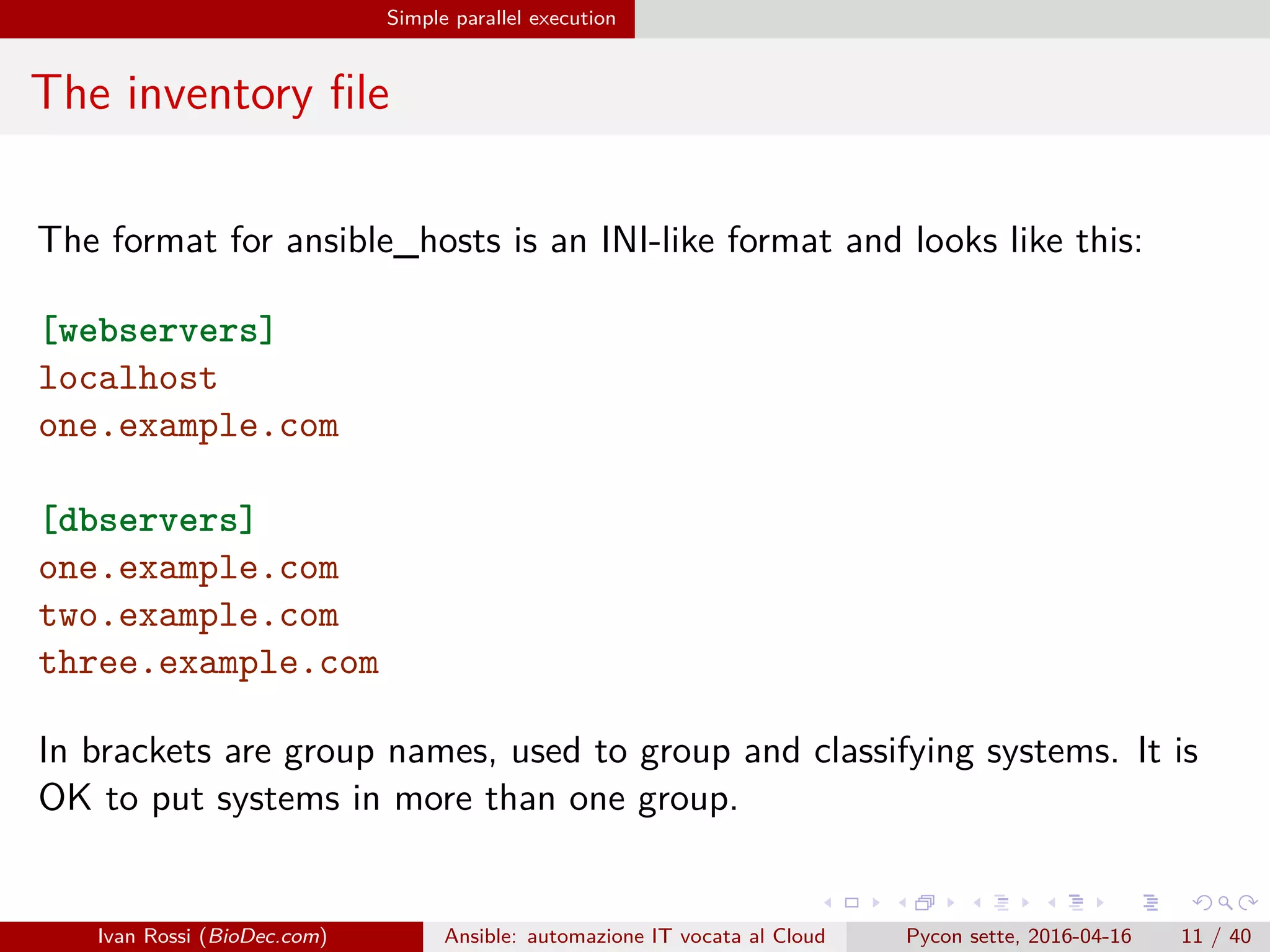 .
.
.
.
.
.
.
.
.
.
.
.
.
.
.
.
.
.
.
.
.
.
.
.
.
.
.
.
.
.
.
.
.
.
.
.
.
.
.
.
Simple parallel execution
The inventory file
The format for ansible_hosts is an INI-like format and looks like this:
[webservers]
localhost
one.example.com
[dbservers]
one.example.com
two.example.com
three.example.com
In brackets are group names, used to group and classifying systems. It is
OK to put systems in more than one group.
Ivan Rossi (BioDec.com) Ansible: automazione IT vocata al Cloud Pycon sette, 2016-04-16 11 / 40
 