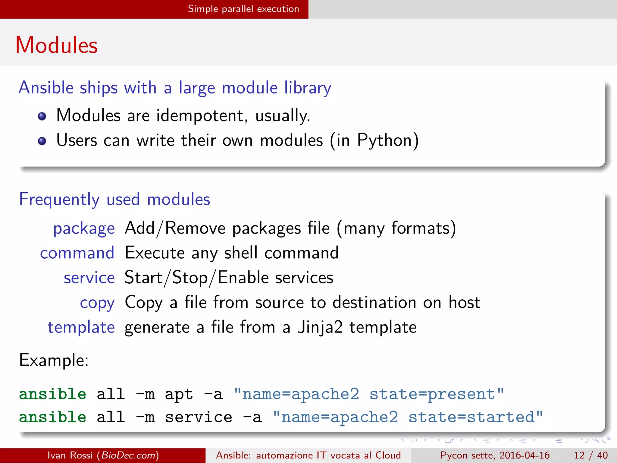 .
.
.
.
.
.
.
.
.
.
.
.
.
.
.
.
.
.
.
.
.
.
.
.
.
.
.
.
.
.
.
.
.
.
.
.
.
.
.
.
Simple parallel execution
Modules
Ansible ships with a large module library
Modules are idempotent, usually.
Users can write their own modules (in Python)
Frequently used modules
package Add/Remove packages file (many formats)
command Execute any shell command
service Start/Stop/Enable services
copy Copy a file from source to destination on host
template generate a file from a Jinja2 template
Example:
ansible all -m apt -a "name=apache2 state=present"
ansible all -m service -a "name=apache2 state=started"
Ivan Rossi (BioDec.com) Ansible: automazione IT vocata al Cloud Pycon sette, 2016-04-16 12 / 40
 