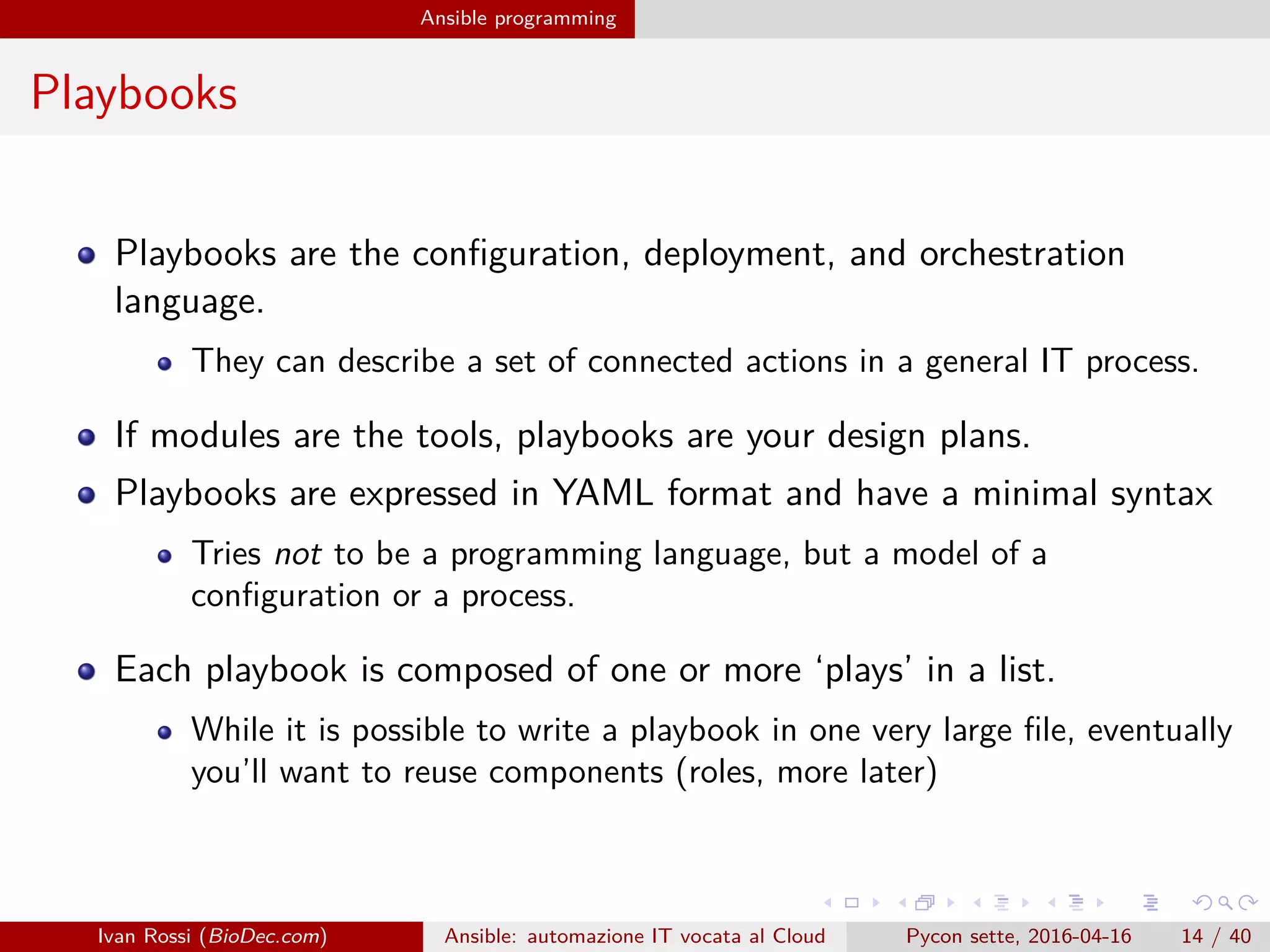 .
.
.
.
.
.
.
.
.
.
.
.
.
.
.
.
.
.
.
.
.
.
.
.
.
.
.
.
.
.
.
.
.
.
.
.
.
.
.
.
Ansible programming
Playbooks
Playbooks are the configuration, deployment, and orchestration
language.
They can describe a set of connected actions in a general IT process.
If modules are the tools, playbooks are your design plans.
Playbooks are expressed in YAML format and have a minimal syntax
Tries not to be a programming language, but a model of a
configuration or a process.
Each playbook is composed of one or more ‘plays’ in a list.
While it is possible to write a playbook in one very large file, eventually
you’ll want to reuse components (roles, more later)
Ivan Rossi (BioDec.com) Ansible: automazione IT vocata al Cloud Pycon sette, 2016-04-16 14 / 40
 