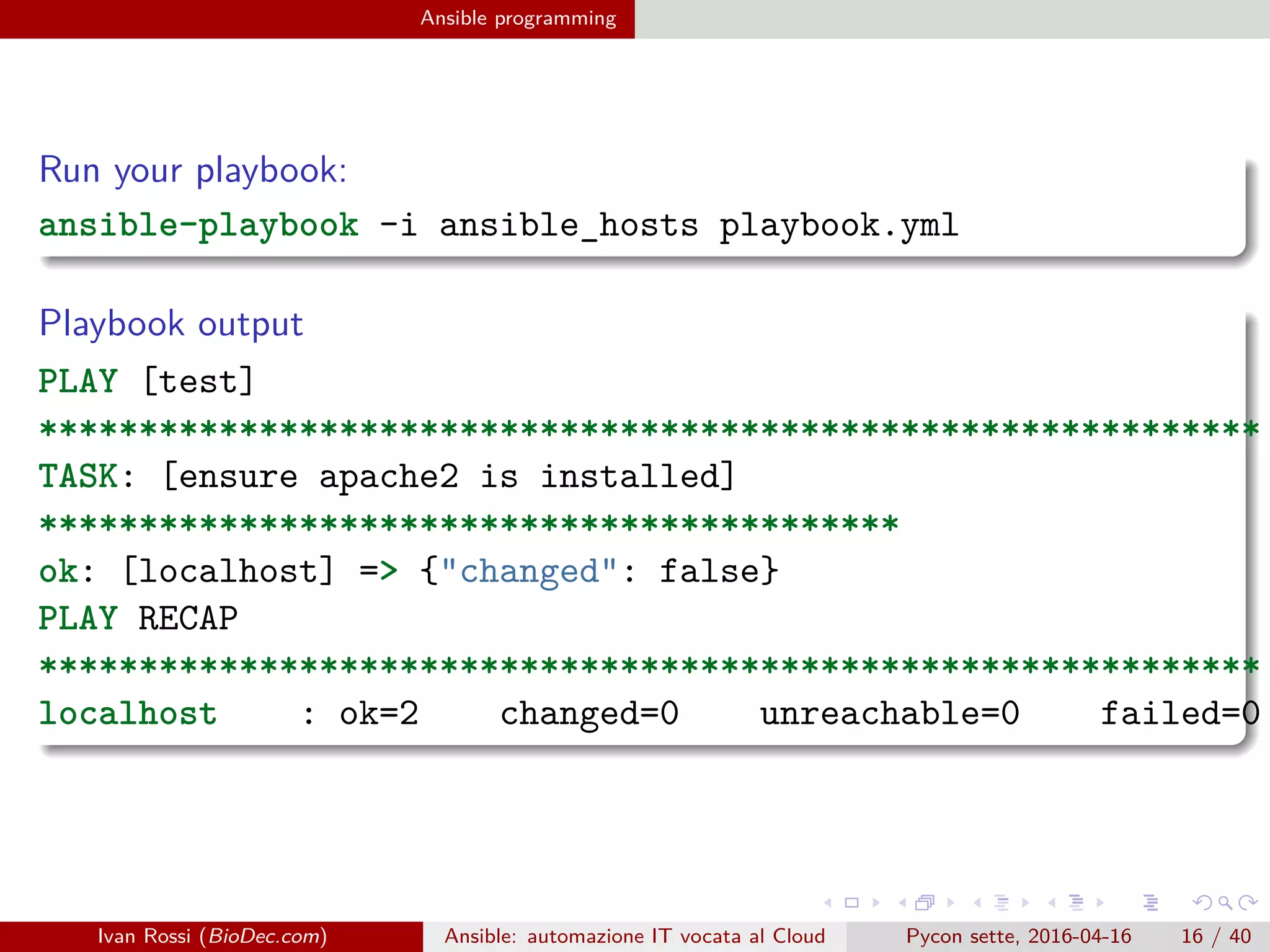 .
.
.
.
.
.
.
.
.
.
.
.
.
.
.
.
.
.
.
.
.
.
.
.
.
.
.
.
.
.
.
.
.
.
.
.
.
.
.
.
Ansible programming
Run your playbook:
ansible-playbook -i ansible_hosts playbook.yml
Playbook output
PLAY [test]
*************************************************************
TASK: [ensure apache2 is installed]
*******************************************
ok: [localhost] => {"changed": false}
PLAY RECAP
*************************************************************
localhost : ok=2 changed=0 unreachable=0 failed=0
Ivan Rossi (BioDec.com) Ansible: automazione IT vocata al Cloud Pycon sette, 2016-04-16 16 / 40
 