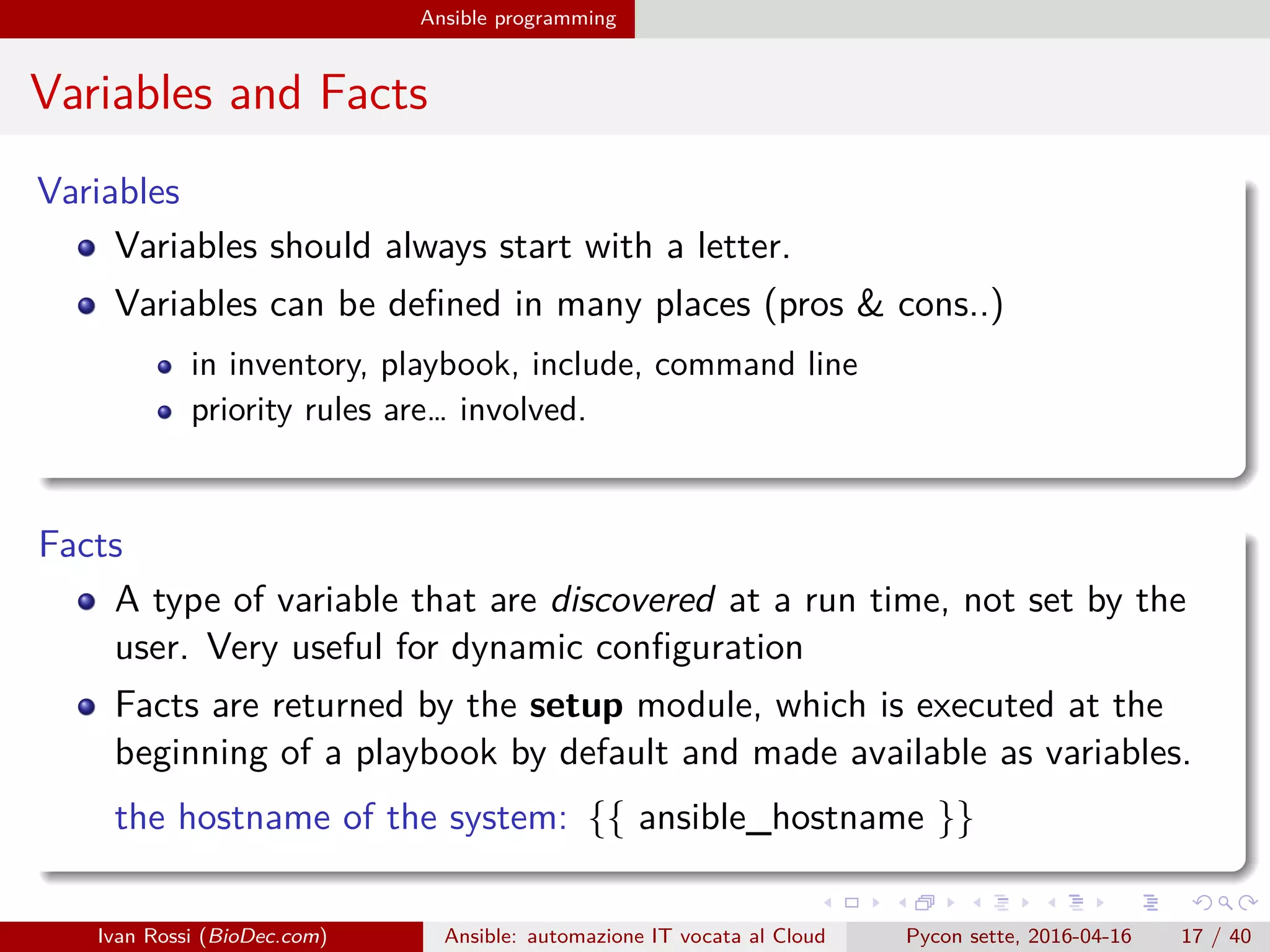 .
.
.
.
.
.
.
.
.
.
.
.
.
.
.
.
.
.
.
.
.
.
.
.
.
.
.
.
.
.
.
.
.
.
.
.
.
.
.
.
Ansible programming
Variables and Facts
Variables
Variables should always start with a letter.
Variables can be defined in many places (pros & cons..)
in inventory, playbook, include, command line
priority rules are… involved.
Facts
A type of variable that are discovered at a run time, not set by the
user. Very useful for dynamic configuration
Facts are returned by the setup module, which is executed at the
beginning of a playbook by default and made available as variables.
the hostname of the system: {{ ansible_hostname }}
Ivan Rossi (BioDec.com) Ansible: automazione IT vocata al Cloud Pycon sette, 2016-04-16 17 / 40
 