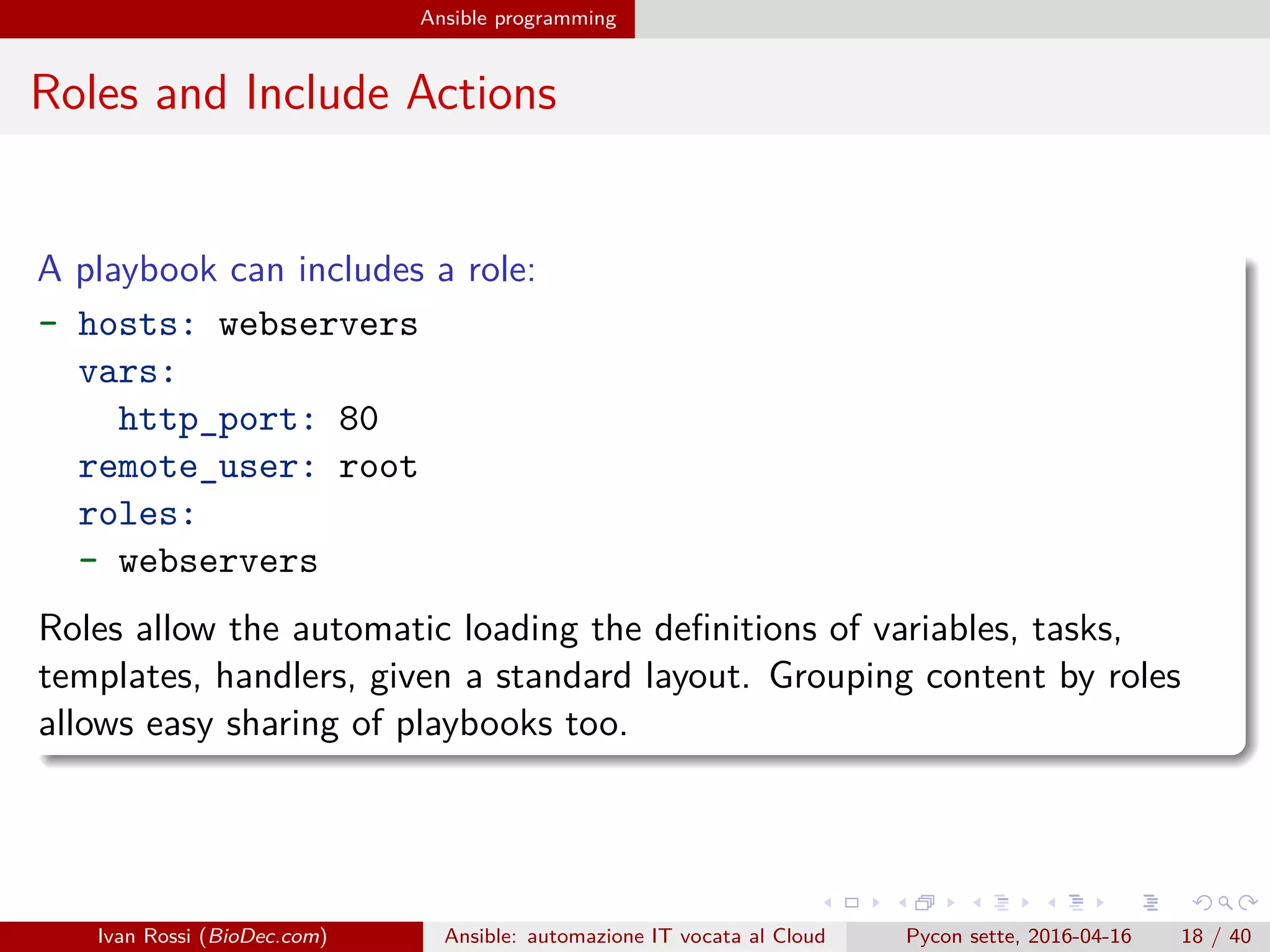 .
.
.
.
.
.
.
.
.
.
.
.
.
.
.
.
.
.
.
.
.
.
.
.
.
.
.
.
.
.
.
.
.
.
.
.
.
.
.
.
Ansible programming
Roles and Include Actions
A playbook can includes a role:
- hosts: webservers
vars:
http_port: 80
remote_user: root
roles:
- webservers
Roles allow the automatic loading the definitions of variables, tasks,
templates, handlers, given a standard layout. Grouping content by roles
allows easy sharing of playbooks too.
Ivan Rossi (BioDec.com) Ansible: automazione IT vocata al Cloud Pycon sette, 2016-04-16 18 / 40
 