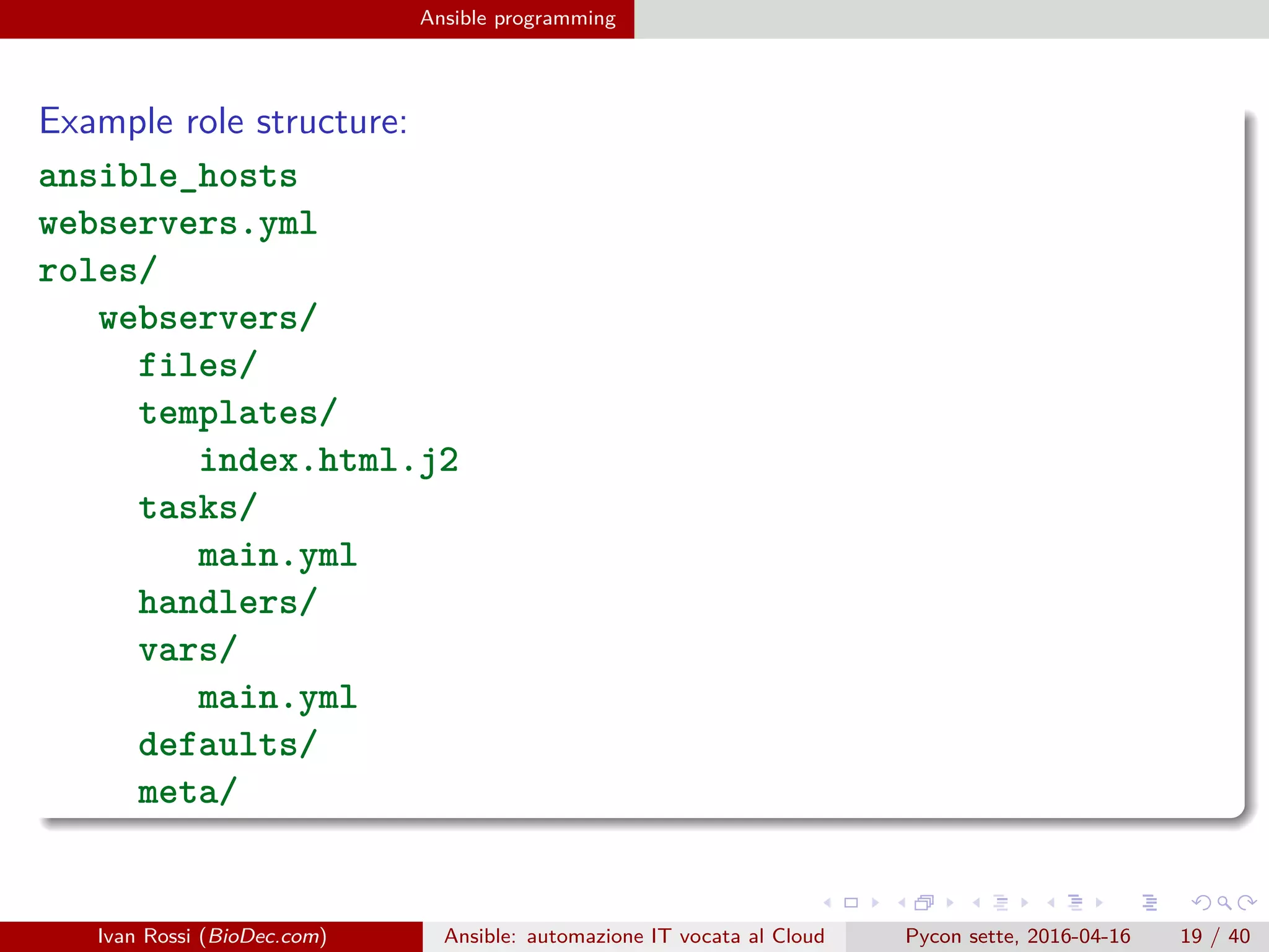 .
.
.
.
.
.
.
.
.
.
.
.
.
.
.
.
.
.
.
.
.
.
.
.
.
.
.
.
.
.
.
.
.
.
.
.
.
.
.
.
Ansible programming
Example role structure:
ansible_hosts
webservers.yml
roles/
webservers/
files/
templates/
index.html.j2
tasks/
main.yml
handlers/
vars/
main.yml
defaults/
meta/
Ivan Rossi (BioDec.com) Ansible: automazione IT vocata al Cloud Pycon sette, 2016-04-16 19 / 40
 