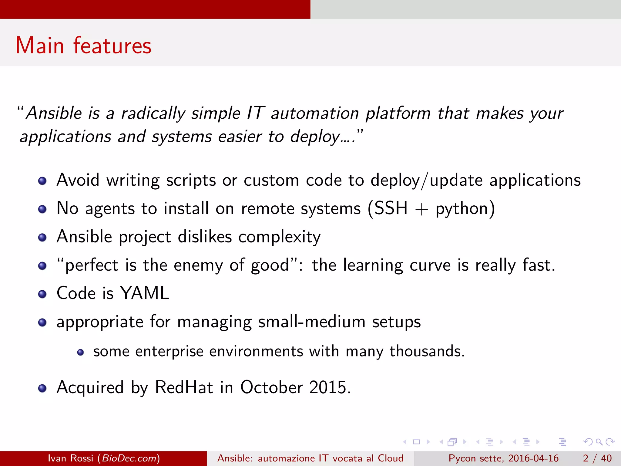 .
.
.
.
.
.
.
.
.
.
.
.
.
.
.
.
.
.
.
.
.
.
.
.
.
.
.
.
.
.
.
.
.
.
.
.
.
.
.
.
Main features
“Ansible is a radically simple IT automation platform that makes your
applications and systems easier to deploy….”
Avoid writing scripts or custom code to deploy/update applications
No agents to install on remote systems (SSH + python)
Ansible project dislikes complexity
“perfect is the enemy of good”: the learning curve is really fast.
Code is YAML
appropriate for managing small-medium setups
some enterprise environments with many thousands.
Acquired by RedHat in October 2015.
Ivan Rossi (BioDec.com) Ansible: automazione IT vocata al Cloud Pycon sette, 2016-04-16 2 / 40
 