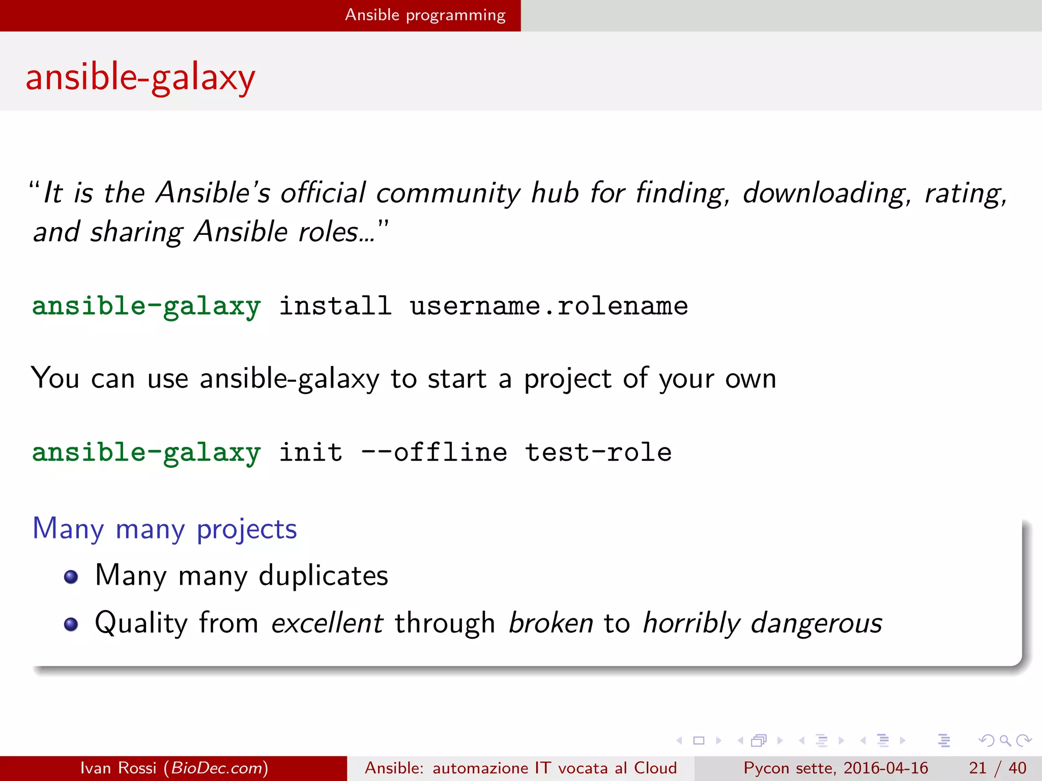 .
.
.
.
.
.
.
.
.
.
.
.
.
.
.
.
.
.
.
.
.
.
.
.
.
.
.
.
.
.
.
.
.
.
.
.
.
.
.
.
Ansible programming
ansible-galaxy
“It is the Ansible’s official community hub for finding, downloading, rating,
and sharing Ansible roles…”
ansible-galaxy install username.rolename
You can use ansible-galaxy to start a project of your own
ansible-galaxy init --offline test-role
Many many projects
Many many duplicates
Quality from excellent through broken to horribly dangerous
Ivan Rossi (BioDec.com) Ansible: automazione IT vocata al Cloud Pycon sette, 2016-04-16 21 / 40
 