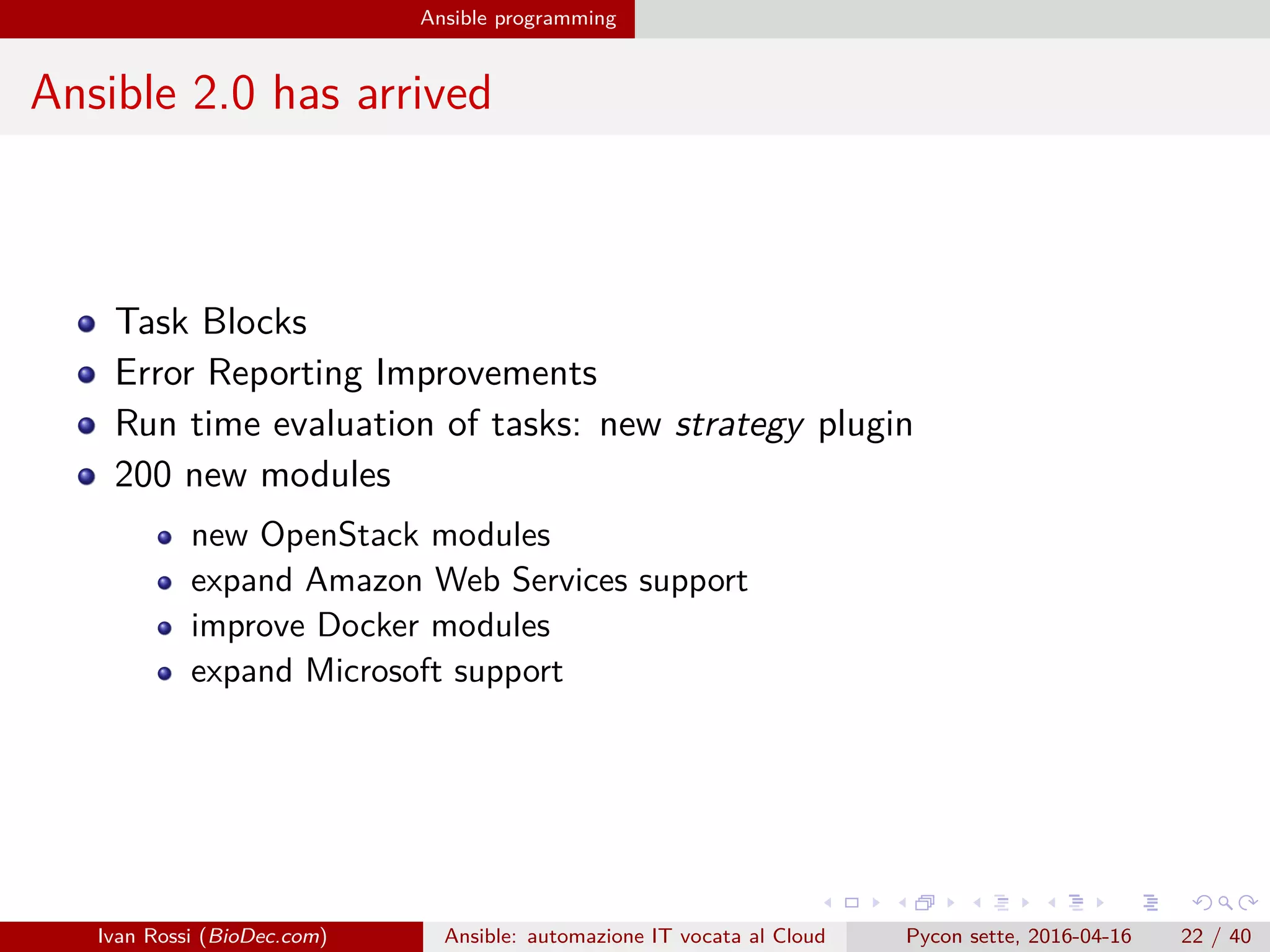 .
.
.
.
.
.
.
.
.
.
.
.
.
.
.
.
.
.
.
.
.
.
.
.
.
.
.
.
.
.
.
.
.
.
.
.
.
.
.
.
Ansible programming
Ansible 2.0 has arrived
Task Blocks
Error Reporting Improvements
Run time evaluation of tasks: new strategy plugin
200 new modules
new OpenStack modules
expand Amazon Web Services support
improve Docker modules
expand Microsoft support
Ivan Rossi (BioDec.com) Ansible: automazione IT vocata al Cloud Pycon sette, 2016-04-16 22 / 40
 
