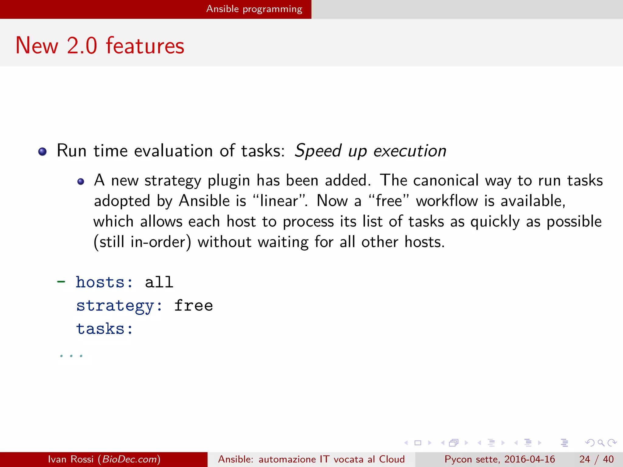 .
.
.
.
.
.
.
.
.
.
.
.
.
.
.
.
.
.
.
.
.
.
.
.
.
.
.
.
.
.
.
.
.
.
.
.
.
.
.
.
Ansible programming
New 2.0 features
Run time evaluation of tasks: Speed up execution
A new strategy plugin has been added. The canonical way to run tasks
adopted by Ansible is “linear”. Now a “free” workflow is available,
which allows each host to process its list of tasks as quickly as possible
(still in-order) without waiting for all other hosts.
- hosts: all
strategy: free
tasks:
...
Ivan Rossi (BioDec.com) Ansible: automazione IT vocata al Cloud Pycon sette, 2016-04-16 24 / 40
 