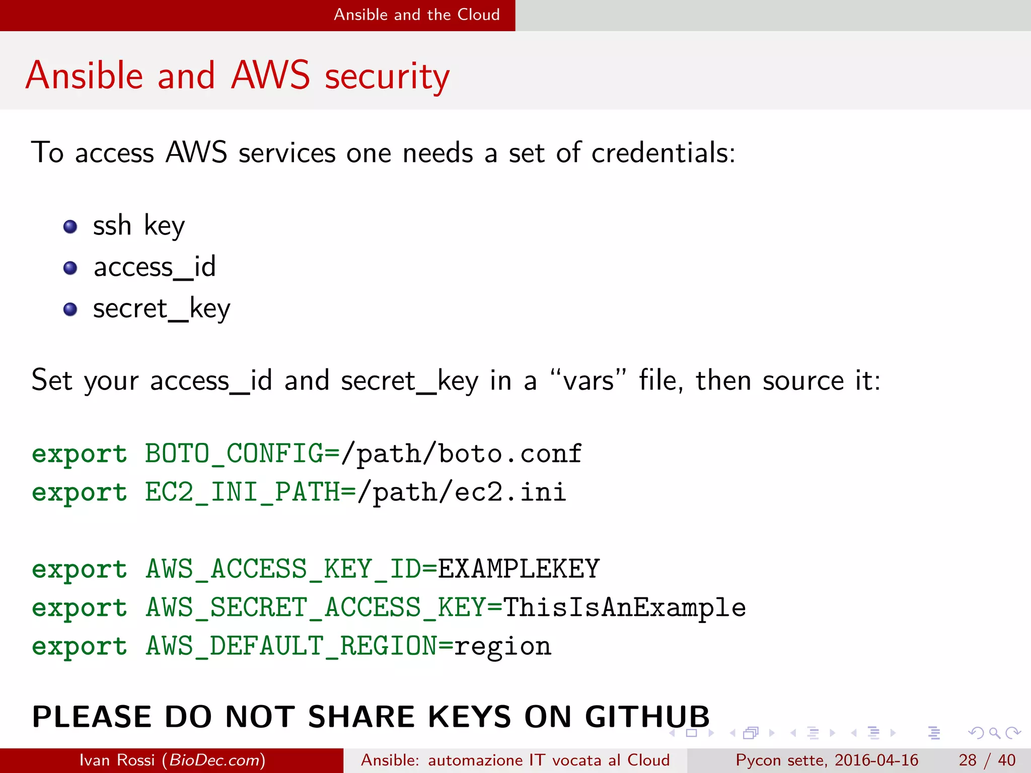 .
.
.
.
.
.
.
.
.
.
.
.
.
.
.
.
.
.
.
.
.
.
.
.
.
.
.
.
.
.
.
.
.
.
.
.
.
.
.
.
Ansible and the Cloud
Ansible and AWS security
To access AWS services one needs a set of credentials:
ssh key
access_id
secret_key
Set your access_id and secret_key in a “vars” file, then source it:
export BOTO_CONFIG=/path/boto.conf
export EC2_INI_PATH=/path/ec2.ini
export AWS_ACCESS_KEY_ID=EXAMPLEKEY
export AWS_SECRET_ACCESS_KEY=ThisIsAnExample
export AWS_DEFAULT_REGION=region
PLEASE DO NOT SHARE KEYS ON GITHUB
Ivan Rossi (BioDec.com) Ansible: automazione IT vocata al Cloud Pycon sette, 2016-04-16 28 / 40
 