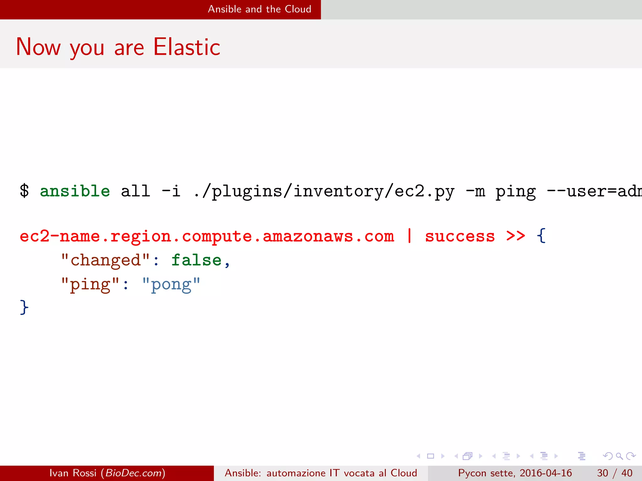 .
.
.
.
.
.
.
.
.
.
.
.
.
.
.
.
.
.
.
.
.
.
.
.
.
.
.
.
.
.
.
.
.
.
.
.
.
.
.
.
Ansible and the Cloud
Now you are Elastic
$ ansible all -i ./plugins/inventory/ec2.py -m ping --user=adm
ec2-name.region.compute.amazonaws.com | success >> {
"changed": false,
"ping": "pong"
}
Ivan Rossi (BioDec.com) Ansible: automazione IT vocata al Cloud Pycon sette, 2016-04-16 30 / 40
 