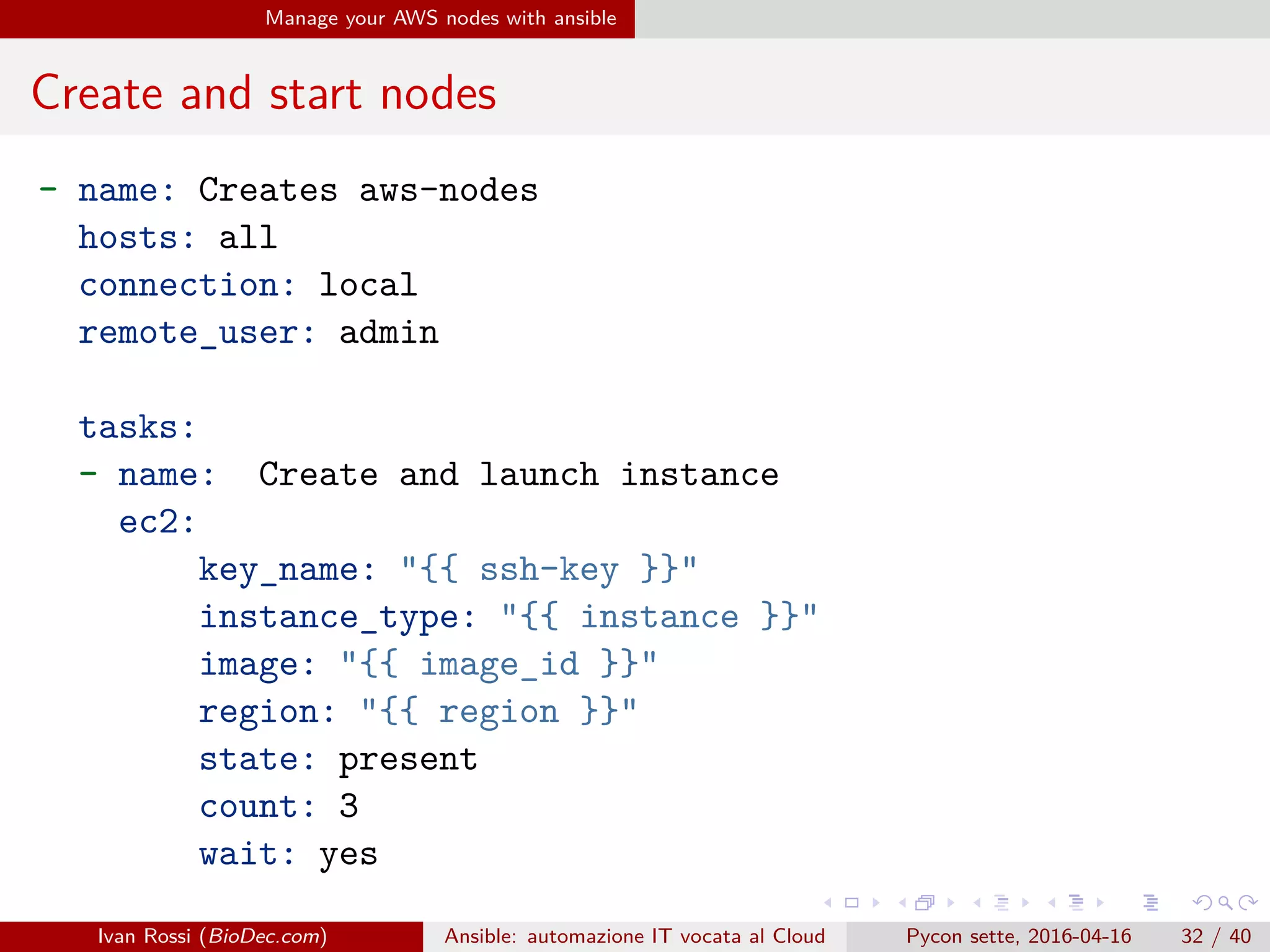 .
.
.
.
.
.
.
.
.
.
.
.
.
.
.
.
.
.
.
.
.
.
.
.
.
.
.
.
.
.
.
.
.
.
.
.
.
.
.
.
Manage your AWS nodes with ansible
Create and start nodes
- name: Creates aws-nodes
hosts: all
connection: local
remote_user: admin
tasks:
- name: Create and launch instance
ec2:
key_name: "{{ ssh-key }}"
instance_type: "{{ instance }}"
image: "{{ image_id }}"
region: "{{ region }}"
state: present
count: 3
wait: yes
Ivan Rossi (BioDec.com) Ansible: automazione IT vocata al Cloud Pycon sette, 2016-04-16 32 / 40
 
