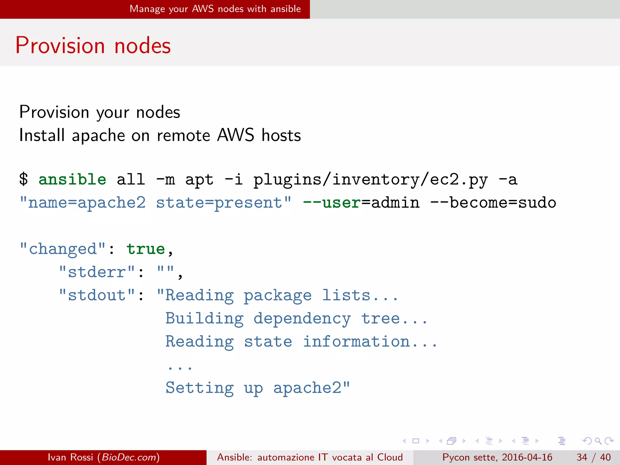 .
.
.
.
.
.
.
.
.
.
.
.
.
.
.
.
.
.
.
.
.
.
.
.
.
.
.
.
.
.
.
.
.
.
.
.
.
.
.
.
Manage your AWS nodes with ansible
Provision nodes
Provision your nodes
Install apache on remote AWS hosts
$ ansible all -m apt -i plugins/inventory/ec2.py -a
"name=apache2 state=present" --user=admin --become=sudo
"changed": true,
"stderr": "",
"stdout": "Reading package lists...
Building dependency tree...
Reading state information...
...
Setting up apache2"
Ivan Rossi (BioDec.com) Ansible: automazione IT vocata al Cloud Pycon sette, 2016-04-16 34 / 40
 