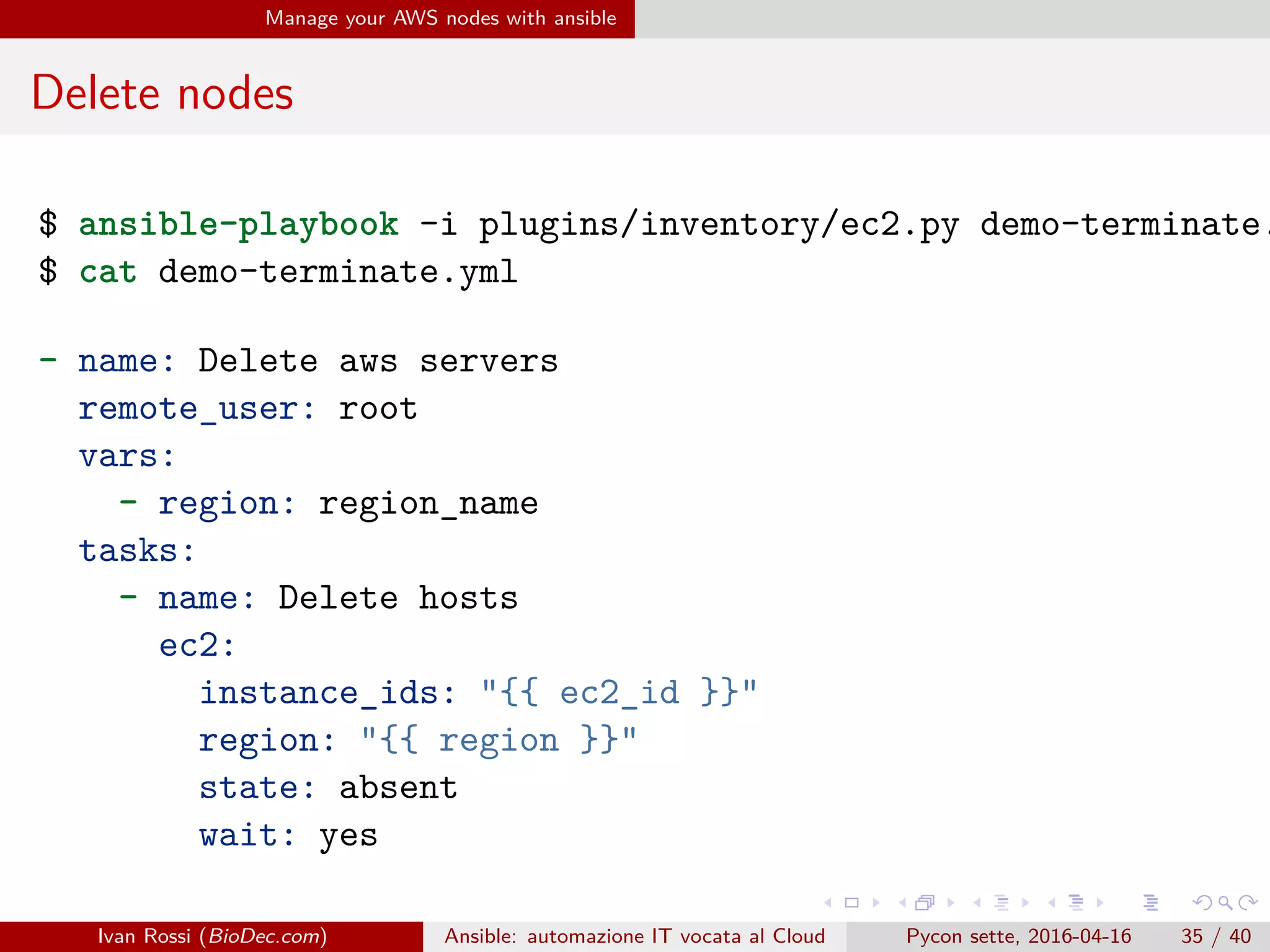 .
.
.
.
.
.
.
.
.
.
.
.
.
.
.
.
.
.
.
.
.
.
.
.
.
.
.
.
.
.
.
.
.
.
.
.
.
.
.
.
Manage your AWS nodes with ansible
Delete nodes
$ ansible-playbook -i plugins/inventory/ec2.py demo-terminate.
$ cat demo-terminate.yml
- name: Delete aws servers
remote_user: root
vars:
- region: region_name
tasks:
- name: Delete hosts
ec2:
instance_ids: "{{ ec2_id }}"
region: "{{ region }}"
state: absent
wait: yes
Ivan Rossi (BioDec.com) Ansible: automazione IT vocata al Cloud Pycon sette, 2016-04-16 35 / 40
 