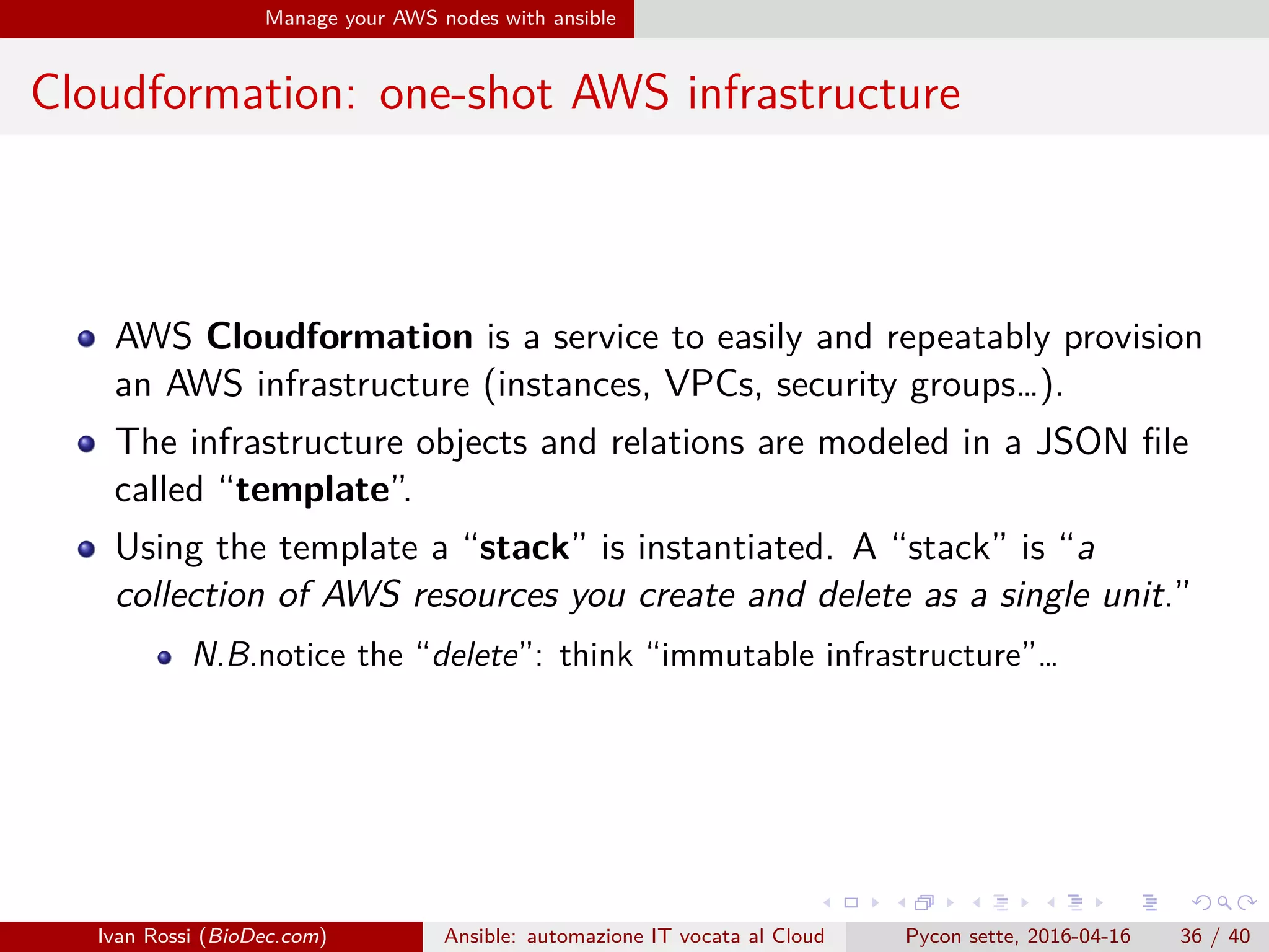 .
.
.
.
.
.
.
.
.
.
.
.
.
.
.
.
.
.
.
.
.
.
.
.
.
.
.
.
.
.
.
.
.
.
.
.
.
.
.
.
Manage your AWS nodes with ansible
Cloudformation: one-shot AWS infrastructure
AWS Cloudformation is a service to easily and repeatably provision
an AWS infrastructure (instances, VPCs, security groups…).
The infrastructure objects and relations are modeled in a JSON file
called “template”.
Using the template a “stack” is instantiated. A “stack” is “a
collection of AWS resources you create and delete as a single unit.”
N.B.notice the “delete”: think “immutable infrastructure”…
Ivan Rossi (BioDec.com) Ansible: automazione IT vocata al Cloud Pycon sette, 2016-04-16 36 / 40
 