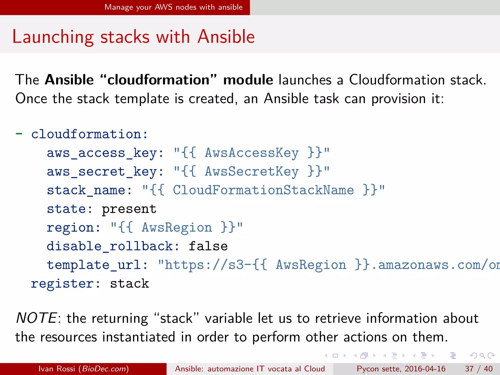 .
.
.
.
.
.
.
.
.
.
.
.
.
.
.
.
.
.
.
.
.
.
.
.
.
.
.
.
.
.
.
.
.
.
.
.
.
.
.
.
Manage your AWS nodes with ansible
Launching stacks with Ansible
The Ansible “cloudformation” module launches a Cloudformation stack.
Once the stack template is created, an Ansible task can provision it:
- cloudformation:
aws_access_key: "{{ AwsAccessKey }}"
aws_secret_key: "{{ AwsSecretKey }}"
stack_name: "{{ CloudFormationStackName }}"
state: present
region: "{{ AwsRegion }}"
disable_rollback: false
template_url: "https://s3-{{ AwsRegion }}.amazonaws.com/om
register: stack
NOTE: the returning “stack” variable let us to retrieve information about
the resources instantiated in order to perform other actions on them.
Ivan Rossi (BioDec.com) Ansible: automazione IT vocata al Cloud Pycon sette, 2016-04-16 37 / 40
 