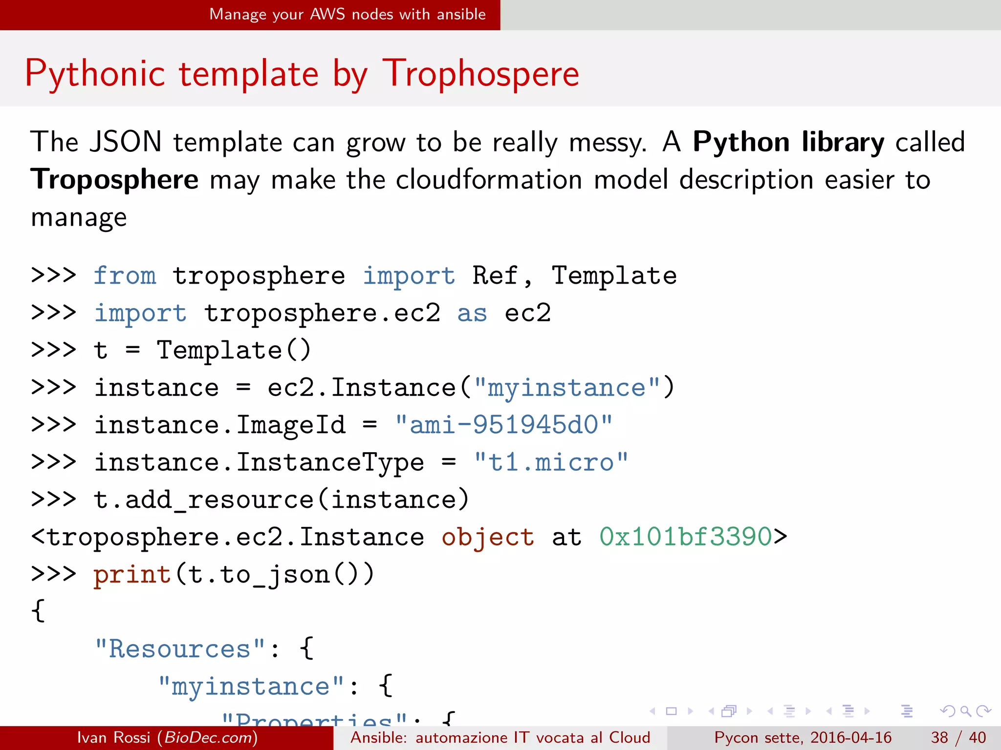 .
.
.
.
.
.
.
.
.
.
.
.
.
.
.
.
.
.
.
.
.
.
.
.
.
.
.
.
.
.
.
.
.
.
.
.
.
.
.
.
Manage your AWS nodes with ansible
Pythonic template by Trophospere
The JSON template can grow to be really messy. A Python library called
Troposphere may make the cloudformation model description easier to
manage
>>> from troposphere import Ref, Template
>>> import troposphere.ec2 as ec2
>>> t = Template()
>>> instance = ec2.Instance("myinstance")
>>> instance.ImageId = "ami-951945d0"
>>> instance.InstanceType = "t1.micro"
>>> t.add_resource(instance)
<troposphere.ec2.Instance object at 0x101bf3390>
>>> print(t.to_json())
{
"Resources": {
"myinstance": {
"Properties": {Ivan Rossi (BioDec.com) Ansible: automazione IT vocata al Cloud Pycon sette, 2016-04-16 38 / 40
 