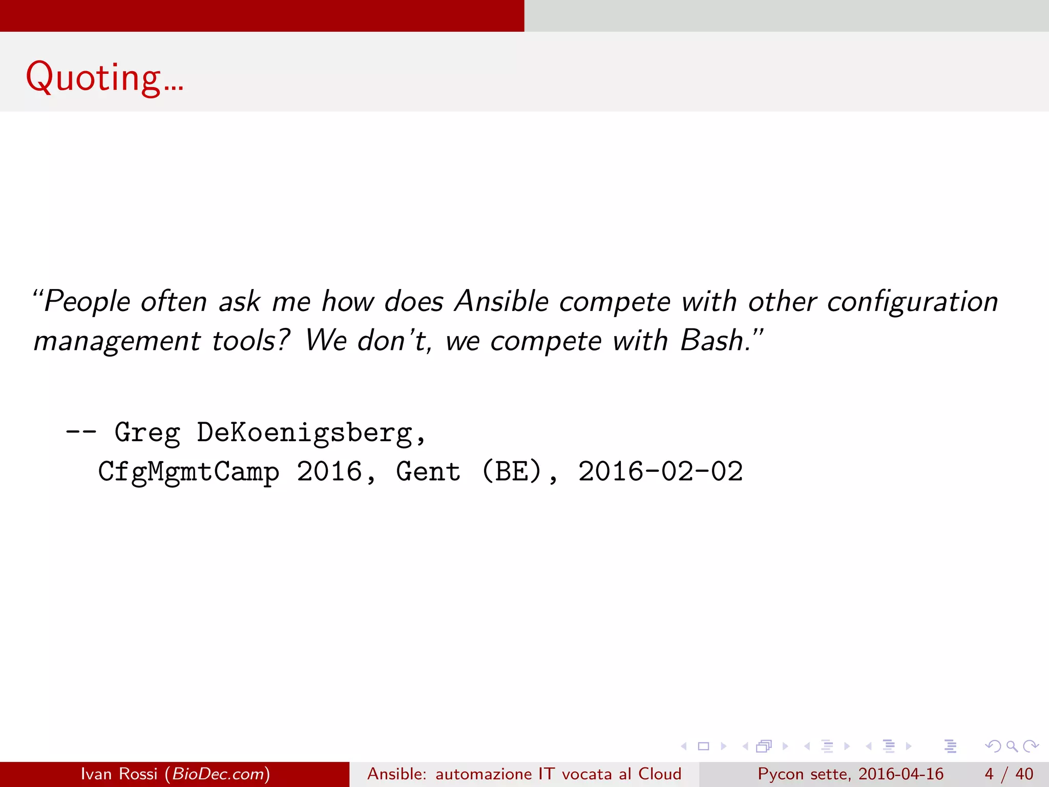 .
.
.
.
.
.
.
.
.
.
.
.
.
.
.
.
.
.
.
.
.
.
.
.
.
.
.
.
.
.
.
.
.
.
.
.
.
.
.
.
Quoting…
“People often ask me how does Ansible compete with other configuration
management tools? We don’t, we compete with Bash.”
-- Greg DeKoenigsberg,
CfgMgmtCamp 2016, Gent (BE), 2016-02-02
Ivan Rossi (BioDec.com) Ansible: automazione IT vocata al Cloud Pycon sette, 2016-04-16 4 / 40
 
