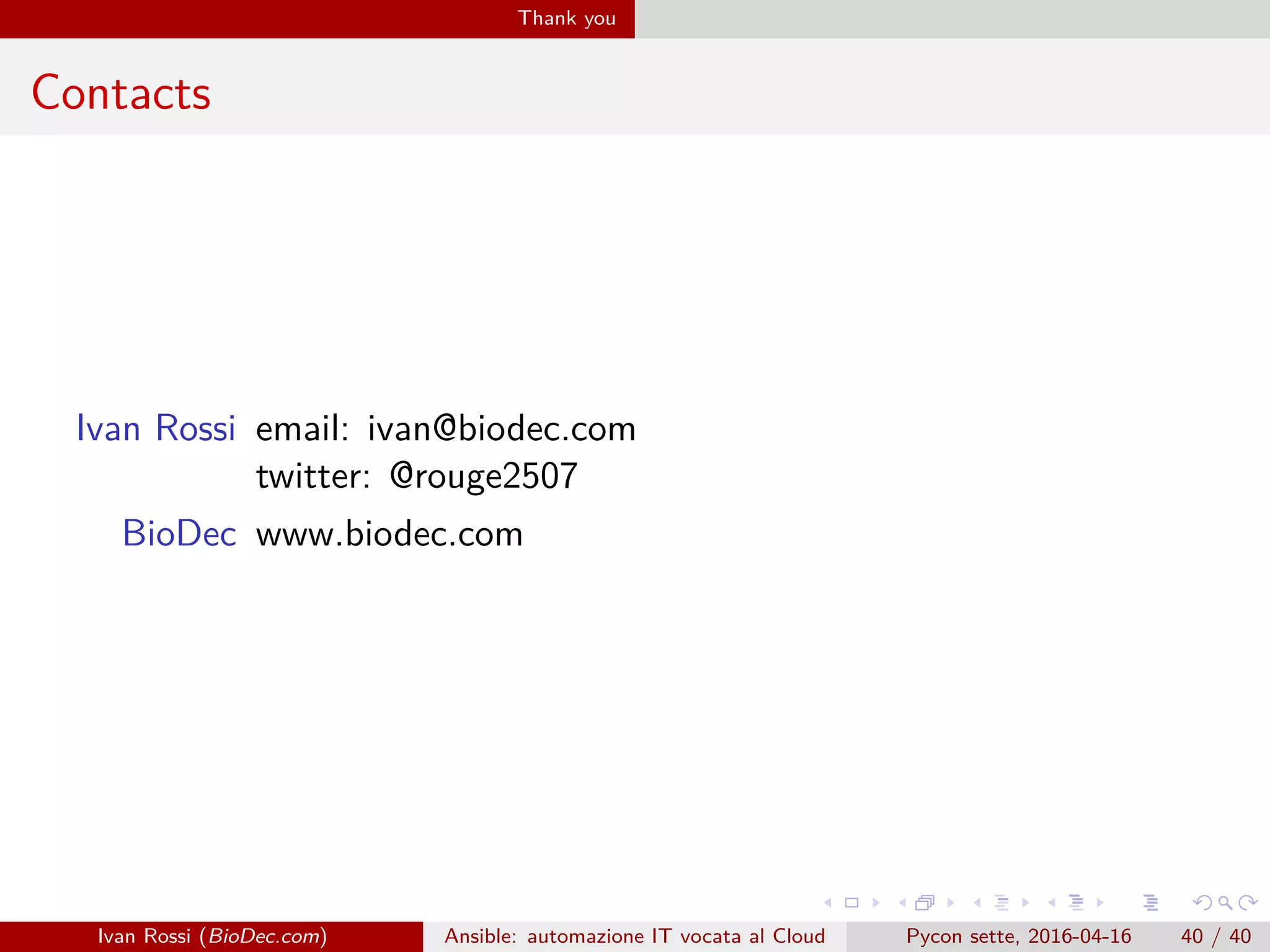 .
.
.
.
.
.
.
.
.
.
.
.
.
.
.
.
.
.
.
.
.
.
.
.
.
.
.
.
.
.
.
.
.
.
.
.
.
.
.
.
Thank you
Contacts
Ivan Rossi email: ivan@biodec.com
twitter: @rouge2507
BioDec www.biodec.com
Ivan Rossi (BioDec.com) Ansible: automazione IT vocata al Cloud Pycon sette, 2016-04-16 40 / 40
 