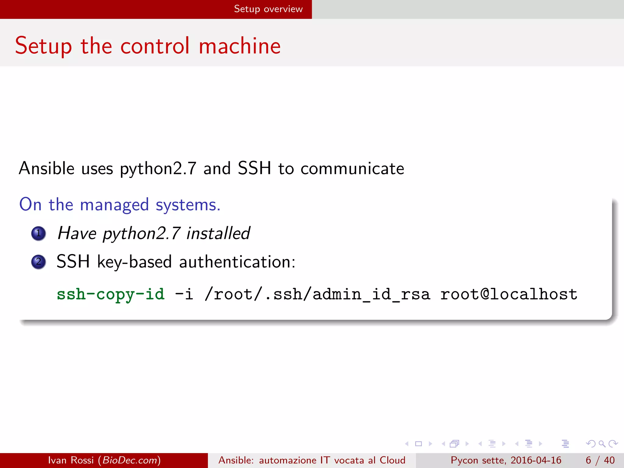 .
.
.
.
.
.
.
.
.
.
.
.
.
.
.
.
.
.
.
.
.
.
.
.
.
.
.
.
.
.
.
.
.
.
.
.
.
.
.
.
Setup overview
Setup the control machine
Ansible uses python2.7 and SSH to communicate
On the managed systems.
1 Have python2.7 installed
2 SSH key-based authentication:
ssh-copy-id -i /root/.ssh/admin_id_rsa root@localhost
Ivan Rossi (BioDec.com) Ansible: automazione IT vocata al Cloud Pycon sette, 2016-04-16 6 / 40
 