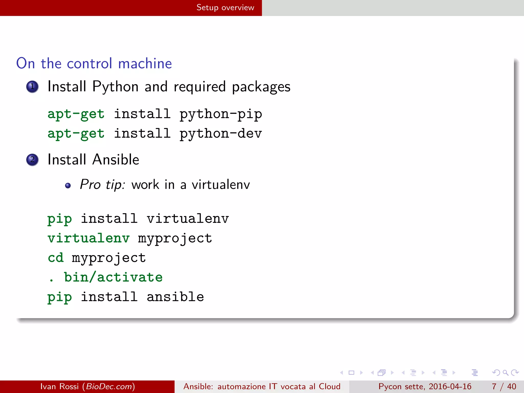 .
.
.
.
.
.
.
.
.
.
.
.
.
.
.
.
.
.
.
.
.
.
.
.
.
.
.
.
.
.
.
.
.
.
.
.
.
.
.
.
Setup overview
On the control machine
1 Install Python and required packages
apt-get install python-pip
apt-get install python-dev
2 Install Ansible
Pro tip: work in a virtualenv
pip install virtualenv
virtualenv myproject
cd myproject
. bin/activate
pip install ansible
Ivan Rossi (BioDec.com) Ansible: automazione IT vocata al Cloud Pycon sette, 2016-04-16 7 / 40
 