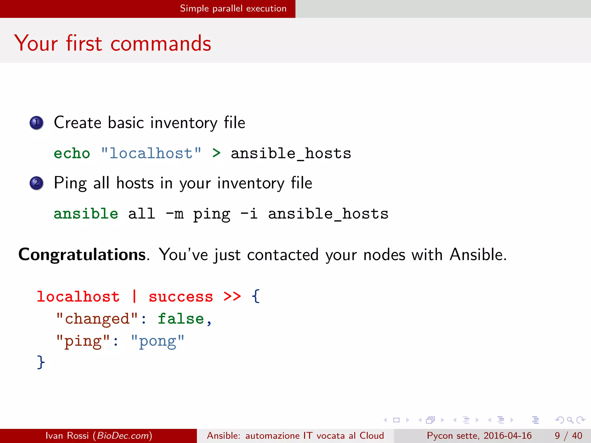 .
.
.
.
.
.
.
.
.
.
.
.
.
.
.
.
.
.
.
.
.
.
.
.
.
.
.
.
.
.
.
.
.
.
.
.
.
.
.
.
Simple parallel execution
Your first commands
1 Create basic inventory file
echo "localhost" > ansible_hosts
2 Ping all hosts in your inventory file
ansible all -m ping -i ansible_hosts
Congratulations. You’ve just contacted your nodes with Ansible.
localhost | success >> {
"changed": false,
"ping": "pong"
}
Ivan Rossi (BioDec.com) Ansible: automazione IT vocata al Cloud Pycon sette, 2016-04-16 9 / 40
 