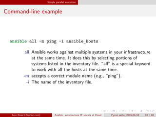 .
.
.
.
.
.
.
.
.
.
.
.
.
.
.
.
.
.
.
.
.
.
.
.
.
.
.
.
.
.
.
.
.
.
.
.
.
.
.
.
Simple parallel execution
Command-line example
ansible all -m ping -i ansible_hosts
all Ansible works against multiple systems in your infrastructure
at the same time. It does this by selecting portions of
systems listed in the inventory file. “all” is a special keyword
to work with all the hosts at the same time.
-m accepts a correct module name (e.g., “ping”).
-i The name of the inventory file.
Ivan Rossi (BioDec.com) Ansible: automazione IT vocata al Cloud Pycon sette, 2016-04-16 10 / 40
 