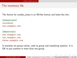 .
.
.
.
.
.
.
.
.
.
.
.
.
.
.
.
.
.
.
.
.
.
.
.
.
.
.
.
.
.
.
.
.
.
.
.
.
.
.
.
Simple parallel execution
The inventory file
The format for ansible_hosts is an INI-like format and looks like this:
[webservers]
localhost
one.example.com
[dbservers]
one.example.com
two.example.com
three.example.com
In brackets are group names, used to group and classifying systems. It is
OK to put systems in more than one group.
Ivan Rossi (BioDec.com) Ansible: automazione IT vocata al Cloud Pycon sette, 2016-04-16 11 / 40
 