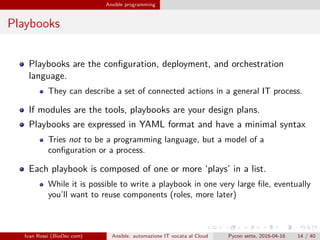 .
.
.
.
.
.
.
.
.
.
.
.
.
.
.
.
.
.
.
.
.
.
.
.
.
.
.
.
.
.
.
.
.
.
.
.
.
.
.
.
Ansible programming
Playbooks
Playbooks are the configuration, deployment, and orchestration
language.
They can describe a set of connected actions in a general IT process.
If modules are the tools, playbooks are your design plans.
Playbooks are expressed in YAML format and have a minimal syntax
Tries not to be a programming language, but a model of a
configuration or a process.
Each playbook is composed of one or more ‘plays’ in a list.
While it is possible to write a playbook in one very large file, eventually
you’ll want to reuse components (roles, more later)
Ivan Rossi (BioDec.com) Ansible: automazione IT vocata al Cloud Pycon sette, 2016-04-16 14 / 40
 