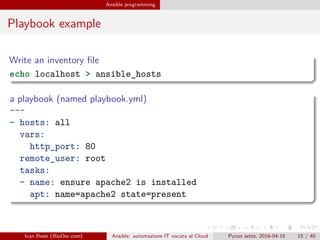 .
.
.
.
.
.
.
.
.
.
.
.
.
.
.
.
.
.
.
.
.
.
.
.
.
.
.
.
.
.
.
.
.
.
.
.
.
.
.
.
Ansible programming
Playbook example
Write an inventory file
echo localhost > ansible_hosts
a playbook (named playbook.yml)
---
- hosts: all
vars:
http_port: 80
remote_user: root
tasks:
- name: ensure apache2 is installed
apt: name=apache2 state=present
Ivan Rossi (BioDec.com) Ansible: automazione IT vocata al Cloud Pycon sette, 2016-04-16 15 / 40
 