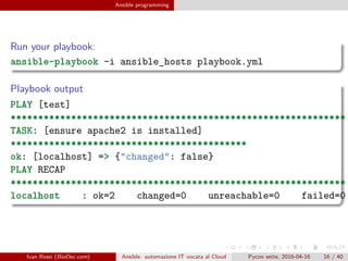 .
.
.
.
.
.
.
.
.
.
.
.
.
.
.
.
.
.
.
.
.
.
.
.
.
.
.
.
.
.
.
.
.
.
.
.
.
.
.
.
Ansible programming
Run your playbook:
ansible-playbook -i ansible_hosts playbook.yml
Playbook output
PLAY [test]
*************************************************************
TASK: [ensure apache2 is installed]
*******************************************
ok: [localhost] => {"changed": false}
PLAY RECAP
*************************************************************
localhost : ok=2 changed=0 unreachable=0 failed=0
Ivan Rossi (BioDec.com) Ansible: automazione IT vocata al Cloud Pycon sette, 2016-04-16 16 / 40
 