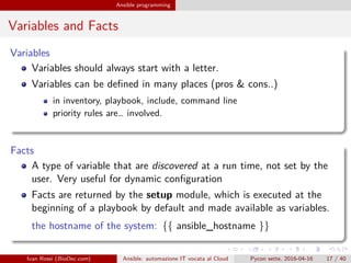 .
.
.
.
.
.
.
.
.
.
.
.
.
.
.
.
.
.
.
.
.
.
.
.
.
.
.
.
.
.
.
.
.
.
.
.
.
.
.
.
Ansible programming
Variables and Facts
Variables
Variables should always start with a letter.
Variables can be defined in many places (pros & cons..)
in inventory, playbook, include, command line
priority rules are… involved.
Facts
A type of variable that are discovered at a run time, not set by the
user. Very useful for dynamic configuration
Facts are returned by the setup module, which is executed at the
beginning of a playbook by default and made available as variables.
the hostname of the system: {{ ansible_hostname }}
Ivan Rossi (BioDec.com) Ansible: automazione IT vocata al Cloud Pycon sette, 2016-04-16 17 / 40
 
