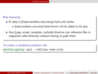 .
.
.
.
.
.
.
.
.
.
.
.
.
.
.
.
.
.
.
.
.
.
.
.
.
.
.
.
.
.
.
.
.
.
.
.
.
.
.
.
Ansible programming
Role hierarchy:
If roles/x/[tasks,handlers,vars,meta]/main.yml exists:
[tasks,handlers,vars,meta] listed therein will be added to the play
Any [copy, script, template, include] directive can reference files in
respective roles directory without having to path them
To create a standard-compliant role
ansible-galaxy init --offline test-role
Ivan Rossi (BioDec.com) Ansible: automazione IT vocata al Cloud Pycon sette, 2016-04-16 20 / 40
 