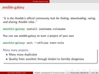 .
.
.
.
.
.
.
.
.
.
.
.
.
.
.
.
.
.
.
.
.
.
.
.
.
.
.
.
.
.
.
.
.
.
.
.
.
.
.
.
Ansible programming
ansible-galaxy
“It is the Ansible’s official community hub for finding, downloading, rating,
and sharing Ansible roles…”
ansible-galaxy install username.rolename
You can use ansible-galaxy to start a project of your own
ansible-galaxy init --offline test-role
Many many projects
Many many duplicates
Quality from excellent through broken to horribly dangerous
Ivan Rossi (BioDec.com) Ansible: automazione IT vocata al Cloud Pycon sette, 2016-04-16 21 / 40
 
