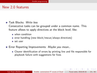 .
.
.
.
.
.
.
.
.
.
.
.
.
.
.
.
.
.
.
.
.
.
.
.
.
.
.
.
.
.
.
.
.
.
.
.
.
.
.
.
Ansible programming
New 2.0 features
Task Blocks: Write less
Consecutive tasks can be grouped under a common name. This
feature allows to apply directives at the block level, like:
when condition
error handling (new block/rescue/always directives)
set user
Error Reporting Improvements: Maybe you mean…
Clearer identification of errors by printing line and file responsible for
playbook failure with suggestions for fixes
Ivan Rossi (BioDec.com) Ansible: automazione IT vocata al Cloud Pycon sette, 2016-04-16 23 / 40
 