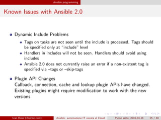.
.
.
.
.
.
.
.
.
.
.
.
.
.
.
.
.
.
.
.
.
.
.
.
.
.
.
.
.
.
.
.
.
.
.
.
.
.
.
.
Ansible programming
Known Issues with Ansible 2.0
Dynamic Include Problems
Tags on tasks are not seen until the include is processed. Tags should
be specified only at “include” level
Handlers in includes will not be seen. Handlers should avoid using
includes
Ansible 2.0 does not currently raise an error if a non-existent tag is
specified via –tags or –skip-tags
Plugin API Changes
Callback, connection, cache and lookup plugin APIs have changed.
Existing plugins might require modification to work with the new
versions
Ivan Rossi (BioDec.com) Ansible: automazione IT vocata al Cloud Pycon sette, 2016-04-16 25 / 40
 