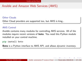 .
.
.
.
.
.
.
.
.
.
.
.
.
.
.
.
.
.
.
.
.
.
.
.
.
.
.
.
.
.
.
.
.
.
.
.
.
.
.
.
Ansible and the Cloud
Ansible and Amazon Web Services (AWS)
Other Clouds
Other Cloud providers are supported too, but AWS is king…
AWS Control
Ansible contains many modules for controlling AWS services. All of the
modules require recent versions of boto. You need this Python module
installed on your control machine.
pip install boto
Boto is a Python interface to AWS API, and allows dynamic inventory.
Ivan Rossi (BioDec.com) Ansible: automazione IT vocata al Cloud Pycon sette, 2016-04-16 27 / 40
 